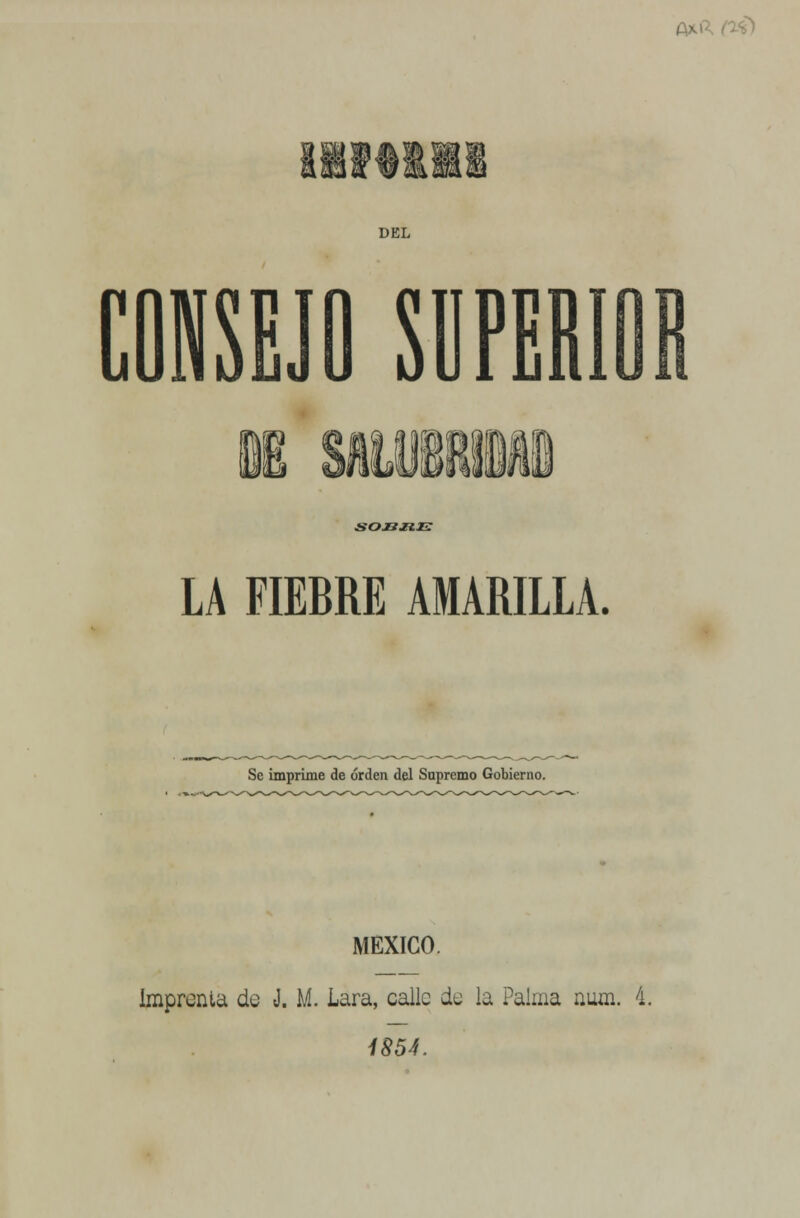 fxi) DEL CONSEJO SUPERIOR &OJ2JK1Z LA FIEBRE AMARILLA. Se imprime de orden del Supremo Gobierno. MÉXICO. Imprenta do J. M. Lara, calle de la Palma num. 4. 1854.