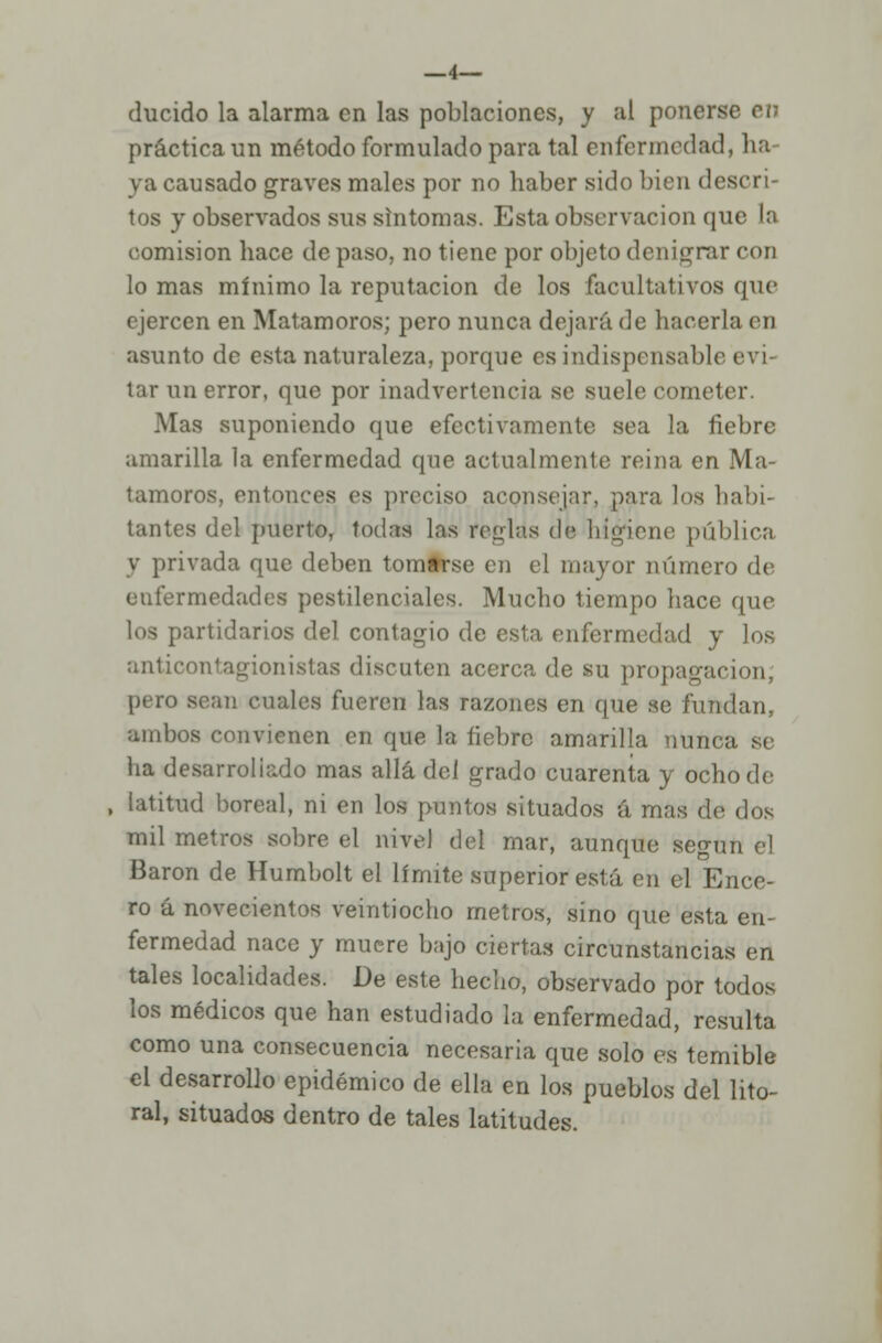 —4— ducido la alarma en las poblaciones, y al ponerse en práctica un método formulado para tal enfermedad, ha- ya causado graves males por no haber sido bien descri- tos y observados sus síntomas. Esta observación que la comisión hace de paso, no tiene por objeto denigrar con lo mas mínimo la reputación de los facultativos que ejercen en Matamoros; pero nunca dejará de hacerla en asunto de esta naturaleza, porque es indispensable evi- tar un error, que por inadvertencia se suele cometer. Mas suponiendo que efectivamente sea la fiebre amarilla la enfermedad que actualmente reina en Ma- tamoros, entonces es preciso aconsejar, para los habi- tantes del puerto, todas las reglas dé higiene pública y privada que deben tomtrse en el mayor número de enfermedades pestilenciales. Mucho tiempo hace que los partidarios del contagio de esta enfermedad y los anticontagionistas discuten acerca de su propagación, pero sean cuales fueren las razones en que se fundan, ambos convienen en que la fiebre amarilla nunca se lia desarrollado mas allá del grado cuarenta y ocho de , latitud boreal, ni en los puntos situados á mas de dos mil metros sobre el nivel del mar, aunque según el Barón de Humbolt el límite superior está en el Ence- ro á novecientos veintiocho metros, sino que esta en- fermedad nace y muere bajo ciertas circunstancias en tales localidades. De este hecho, observado por todos los médicos que han estudiado la enfermedad, resulta como una consecuencia necesaria que solo es temible el desarrollo epidémico de ella en los pueblos del lito- ral, situados dentro de tales latitudes.