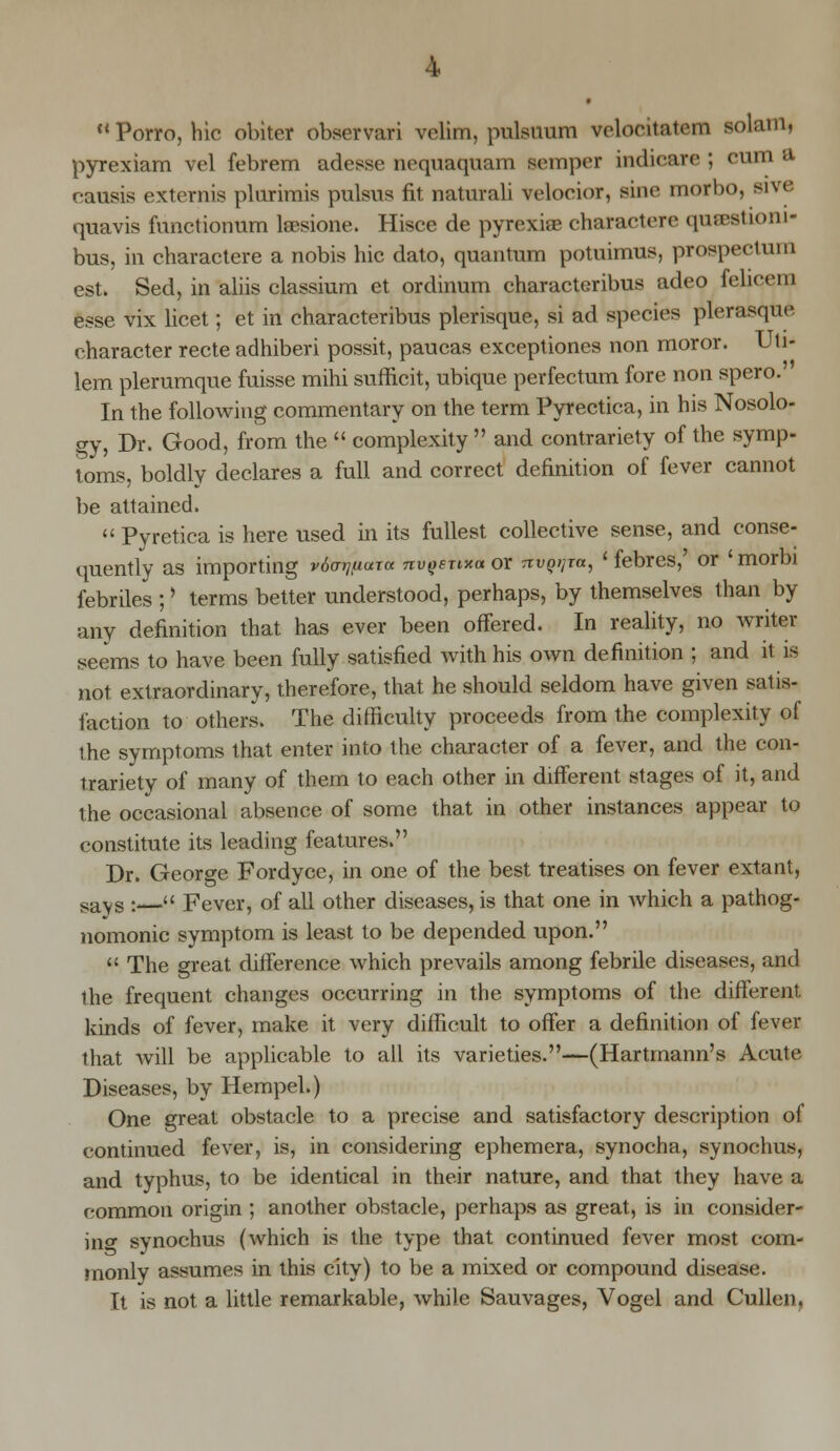 Porro, hie obiter observari vclim, pulsuum velontaiem solain, pyrexiam vel febrem adesse nequaquam semper indicare ; cum a. causis externis plurimis pulsus fit natural! veloeior, sine morbo, MVe quavis functionum leesione. Hisce de pyrexiae charactere qucestioni- bus, in charactere a nobis hie dato, quantum potnimus, prospectuni est. Sed, in aliis classium et ordinum characteribus adeo felicem esse vix licet; et in characteribus plerisque, si ad species plerasque character recte adhiberi possit, paucas exceptiones non moror. Uti- lem plerumque fuisse mihi sufficit, ubique perfectum fore non spero.' In the following commentary on the term Pyrectica, in his Nosolo- gy, Dr. Good, from the  complexity  and contrariety of the symp- toms, boldly declares a full and correct definition of fever cannot be attained.  Pyretica is here used in its fullest collective sense, and conse- quently as importing vdormuxa nvgenxa or TtvgijTa, ' febres,' or ' morbi febriles ; > terms better understood, perhaps, by themselves than by any definition that has ever been offered. In reality, no writer seems to have been fully satisfied with his own definition ; and it is not extraordinary, therefore, that he should seldom have given satis- faction to others. The difficulty proceeds from the complexity of '.he symptoms that enter into the character of a fever, and the con- trariety of many of them to each other in different stages of it, and the occasional absence of some that in other instances appear to constitute its leading features. Dr. George Fordyce, in one of the best treatises on fever extant, 8avs :—« Fever, of all other diseases, is that one in which a pathog- nomonic symptom is least to be depended upon.  The great difference which prevails among febrile diseases, and the frequent changes occurring in the symptoms of the different, kinds of fever, make it very difficult to offer a definition of fever that will be applicable to all its varieties.—(Hartmann's Acute Diseases, by Hempel.) One great obstacle to a precise and satisfactory description of continued fever, is, in considering ephemera, synocha, synochus, and typhus, to be identical in their nature, and that they have a common origin ; another obstacle, perhaps as great, is in consider- ing synochus (which is the type that continued fever most com- monly assumes in this city) to be a mixed or compound disease. It is not a little remarkable, while Sauvages, Vogel and Cullcn.