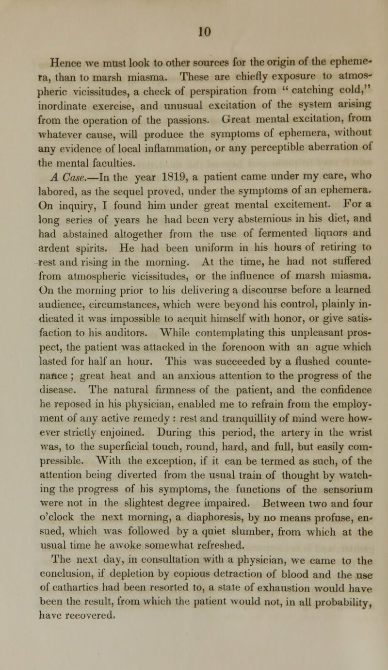 Hence we must look to other sources for the origin of the epheme- ra, than to marsh miasma. These are chiefly exposure to atmos- pheric vicissitudes, a check of perspiration from  catching cold, inordinate exercise, and unusual excitation of the system arising from the operation of the passions. Great mental excitation, from whatever cause, will produce the symptoms of ephemera, without any evidence of local inflammation, or any perceptible aberration of the mental faculties. A Case.—In the year 1819, a patient came under my care, who labored, as the sequel proved, under the symptoms of an ephemera. On inquiry, I found him under great mental excitement. For a long series of years he had been very abstemious in his diet, and had abstained altogether from the use of fermented liquors and ardent spirits. He had been uniform in his hours of retiring to rest and rising in the morning. At the time, he had not suffered from atmospheric vicissitudes, or the influence of marsh miasma. On the morning prior to his delivering a discourse before a learned audience, circumstances, which were beyond his control, plainly in- dicated it was impossible to acquit himself with honor, or give satis- faction to his auditors. While contemplating this unpleasant pros- pect, the patient was attacked in the forenoon with an ague which lasted for half an hour. This was succeeded by a flushed counte- nance ; great heat and an anxious attention to the progress of the disease. The natural firmness of the patient, and the confidence he reposed in his physician, enabled me to refrain from the employ- ment of any active remedy : rest and tranquillity of mind were how- ever strictly enjoined. During this period, the artery in the wrist was, to the superficial touch, round, hard, and full, but easily com- pressible. With the exception, if it can be termed as such, of the attention being diverted from the usual train of thought by watch- ing the progress of his symptoms, the functions of the sensorium were not in the slightest degree impaired. Between two and four o'clock the next morning, a diaphoresis, by no means profuse, en- sued, which was followed by a quiet slumber, from which at the usual time he awoke somewhat refreshed. The next day, in consultation with a physician, Ave came to the conclusion, if depletion by copious detraction of blood and the use of cathartics had been resorted to, a state of exhaustion would have been the result, from which the patient Avould not, in all probability, have recovered.