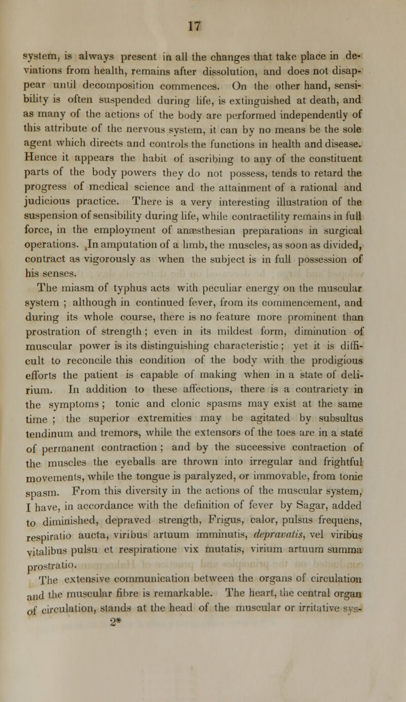 system, is always present in all the changes that take place in de- viations from health, remains after dissolution, and does not disap- pear unlil decomposition commences. On the other hand, sensi- bility is often suspended during life, is extinguished at death, and as many of the actions of the body are performed independently of this attribute of the nervous system, it can by no means be the sole agent which directs and controls the functions in health and disease. Hence it appears the habit of ascribing to any of the constituent parts of the body powers they do not possess, tends to retard the progress of medical science and the attainment of a rational and judicious practice. There is a very interesting illustration of the suspension of sensibility during life, while contractility remains in full force, in the employment of ansesthesian preparations in surgical operations. .In amputation of a limb, the muscles, as soon as divided, contract as vigorously as when the subject is in full possession of his senses. The miasm of typhus acts with peculiar energy on the muscular system ; although in continued fever, from its commencement, and during its whole course, there is no feature more prominent than prostration of strength ; even in its mildest form, diminution of muscular power is its distinguishing characteristic; yet it is diffi- cult to reconcile this condition of the body with the prodigious efforts the patient is capable of making when in a state of deli- rium. In addition to these affections, there is a contrariety in the symptoms ; tonic and clonic spasms may exist at the same time ; the superior extremities may be agitated by subsultus tendinum and tremors, while the extensors of the toes are in a state of permanent contraction ; and by the successive contraction of the muscles the eyeballs are thrown into irregular and frightful movements, while the tongue is paralyzed, or immovable, from tonic spasm. From this diversity in the actions of the muscular system, I have, in accordance with the definition of fever by Sagar, added to diminished, depraved strength, Frigus, calor, pulsus frequens, respiratio aucta, viribus artuum imminutis, depravatis, vel viribus vitalibus pulsu et respiratione vix mutatis, virium artuum summa prostratio. The extensive communication between the organs of circulation and the muscular fibre is remarkable. The heart, the central organ of circulation, stands at the head of the muscular or irritative sys- 2*