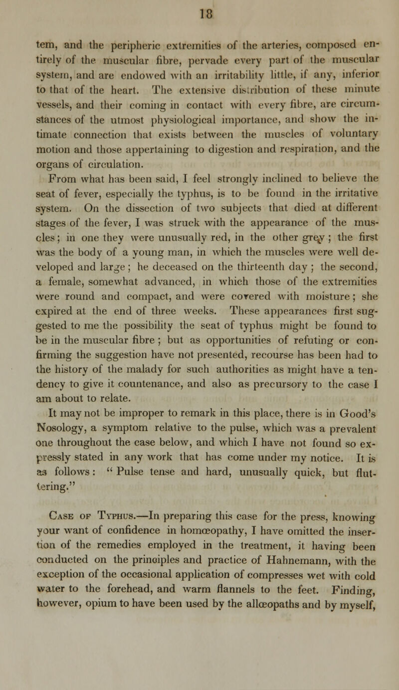 tern, and the peripheric extremities of the arteries, c<imposed en- tirely of the muscular fibre, pervade every part of the muscular system, and are endowed with an irritability little, if any, inferior to that of the heart. The extensive distribution of these minute vessels, and their coming in contact with every fibre, are circum- stances of the utmost physiological importance, and show the in- timate connection that exists between the muscles of voluntary motion and those appertaining to digestion and respiration, and the organs of circulation. From what has been said, I feel strongly inclined to believe the seat of fever, especially the typhus, is to be found in the irritative system. On the dissection of two subjects that died at different stages of the fever, I was struck with the appearance of the mus- cles ; in one they were unusually red, in the other gre^y ; the first was the body of a young man, in which the muscles were well de- veloped and large ; he deceased on the thirteenth day ; the second, a female, somewhat advanced, in which those of the extremities were round and compact, and were covered with moisture; she expired at the end of three weeks. These appearances first sug- gested to me the possibility the seat of typhus might be found to be in the muscular fibre ; but as opportunities of refuting or con- firming the suggestion have not presented, recourse has been had to the history of the malady for such authorities as might have a ten- dency to give it countenance, and also as precursory to the case I am about to relate. It may not be improper to remark in this place, there is in Good's Nosology, a symptom relative to the pulse, which was a prevalent one throughout the case below, and which I have not found so ex- pressly stated in any work that has come under my notice. It is a3 follows:  Pulse tense and hard, unusually quick, but flut- tering. Case op Typhus.—In preparing this case for the press, knowing your want of confidence in homoeopathy, I have omitted the inser- tion of the remedies employed in the treatment, it having been conducted on the principles and practice of Hahnemann, with the exception of the occasional application of compresses wet with cold water to the forehead, and warm flannels to the feet. Finding, however, opium to have been used by the allceopaths and by myself,