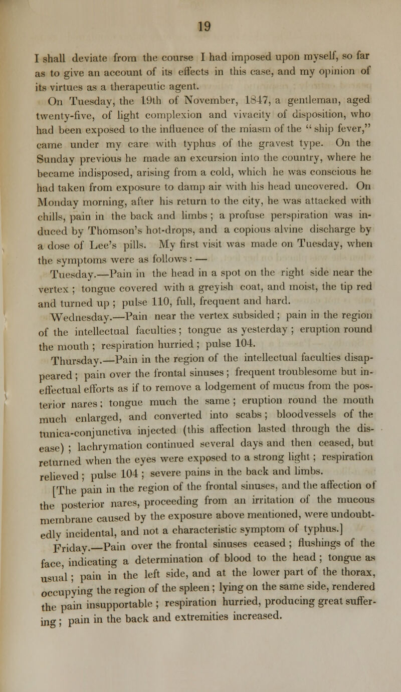 I shall deviate from the course I had imposed upon myself, so far as to give an account of its effects in this case, and my opinion of its virtues as a therapeutic agent. On Tuesday, the 19th of November, 1847, a gentleman, aged twenty-five, of light complexion and vivacity of disposition, who had been exposed to the influence of the miasm of the  ship fever, came under my care with typhus of the gravest type. On the Sunday previous he made an excursion into the country, where he became indisposed, arising from a cold, which he was conscious he had taken from exposure to damp air with his head uncovered. On Monday morning, after his return to the city, he was attacked with chills, pain in the back and limbs ; a profuse perspiration was in- duced by Thomson's hot-drops, and a copious alvine discharge by a dose of Lee's pills. My first visit was made on Tuesday, when the symptoms were as follows : — Tuesday.—Pain in the head in a spot on the right side near the vertex ; tongue covered with a greyish coat, and moist, the tip red and turned up ; pulse 110, full, frequent and hard. Wednesday.—Pain near the vertex subsided; pain in the region of the intellectual faculties; tongue as yesterday ; eruption round the mouth ; respiration hurried ; pulse 104. Thursday.—Pain in the region of the intellectual faculties disap- peared ; pain over the frontal sinuses ; frequent troublesome but in- effectual efforts as if to remove a lodgement of mucus from the pos- terior nares; tongue much the same; eruption round the mouth much enlarged, and converted into scabs; bloodvessels of the tunica-conjunctiva injected (this affection lasted through the dis- ease) ; lachrymation continued several days and then ceased, but returned when the eyes were exposed to a strong light; respiration relieved ; pulse 104 ; severe pains in the back and limbs. fThe pain in the region of the frontal sinuses, and the affection of the posterior nares, proceeding from an irritation of the mucous membrane caused by the exposure above mentioned, were undoubt- edly incidental, and not a characteristic symptom of typhus.] Fridav. Pain over the frontal sinuses ceased ; flushings of the face, indicating a determination of blood to the head ; tongue as Usual; pain in the left side, and at the lower part of the thorax, occupying the region of the spleen; lying on the same side, rendered the pain insupportable ; respiration hurried, producing great suffer- ing ; pain in the back and extremities increased.