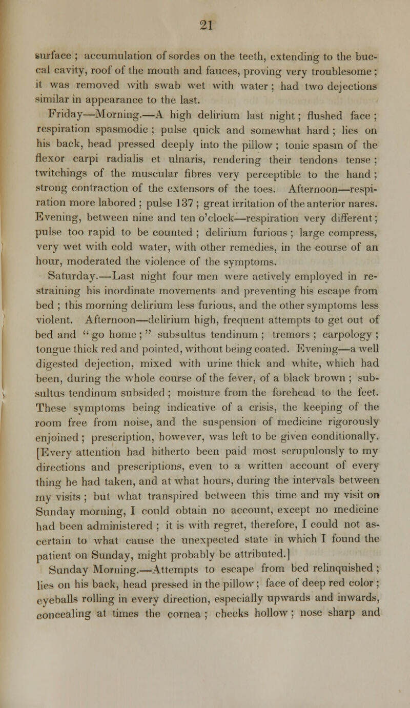 surface ; accumulation ofsordes on the teeth, extending to the buc- cal cavity, roof of the mouth and fauces, proving very troublesome ; it was removed with swab wet with water ; had two dejections similar in appearance to the last. Friday—Morning.—A high delirium last night; flushed face ; respiration spasmodic ; pulse quick and somewhat hard ; lies on his back, head pressed deeply into the pillow ; tonic spasm of the flexor carpi radialis et ulnaris, rendering their tendons tense ; twitchings of the muscular fibres very perceptible to the hand ; strong contraction of the extensors of the toes. Afternoon—respi- ration more labored ; pulse 137; great irritation of the anterior nares. Evening, between nine and ten o'clock—respiration very different; pulse too rapid to be counted ; delirium furious ; large compress, very wet with cold water, with other remedies, in the course of an hour, moderated the violence of the symptoms. Saturday.—Last night four men were actively employed in re- straining his inordinate movements and preventing his escape from bed ; this morning delirium less furious, and the other symptoms less violent. Afternoon—delirium high, frequent attempts to get out of bed and  go home ;  subsultus tendinum ; tremors ; carpology ; tongue thick red and pointed, without being coated. Evening—a well digested dejection, mixed with urine thick and white, which had been, during the whole course of the fever, of a black brown ; sub- sultus tendinum subsided; moisture from the forehead to the feet. These symptoms being indicative of a crisis, the keeping of the room free from noise, and the suspension of medicine rigorously enjoined ; prescription, however, was left to be given conditionally. [Every attention had hitherto been paid most scrupulously to my directions and prescriptions, even to a written account of every thing he had taken, and at what hours, during the intervals between rny visits ; but what transpired between this time and my visit on Sunday morning, I could obtain no account, except no medicine had been administered ; it is with regret, therefore, I could not as- certain to what cause the unexpected slate in which I found the patient on Sunday, might probably be attributed.] Sunday Morning.—Attempts to escape from bed relinquished ; lies on his back, head pressed in the pillow; face of deep red color ; eyeballs rolling in every direction, especially upwards and inwards, concealing at times the cornea ; cheeks hollow; nose sharp and