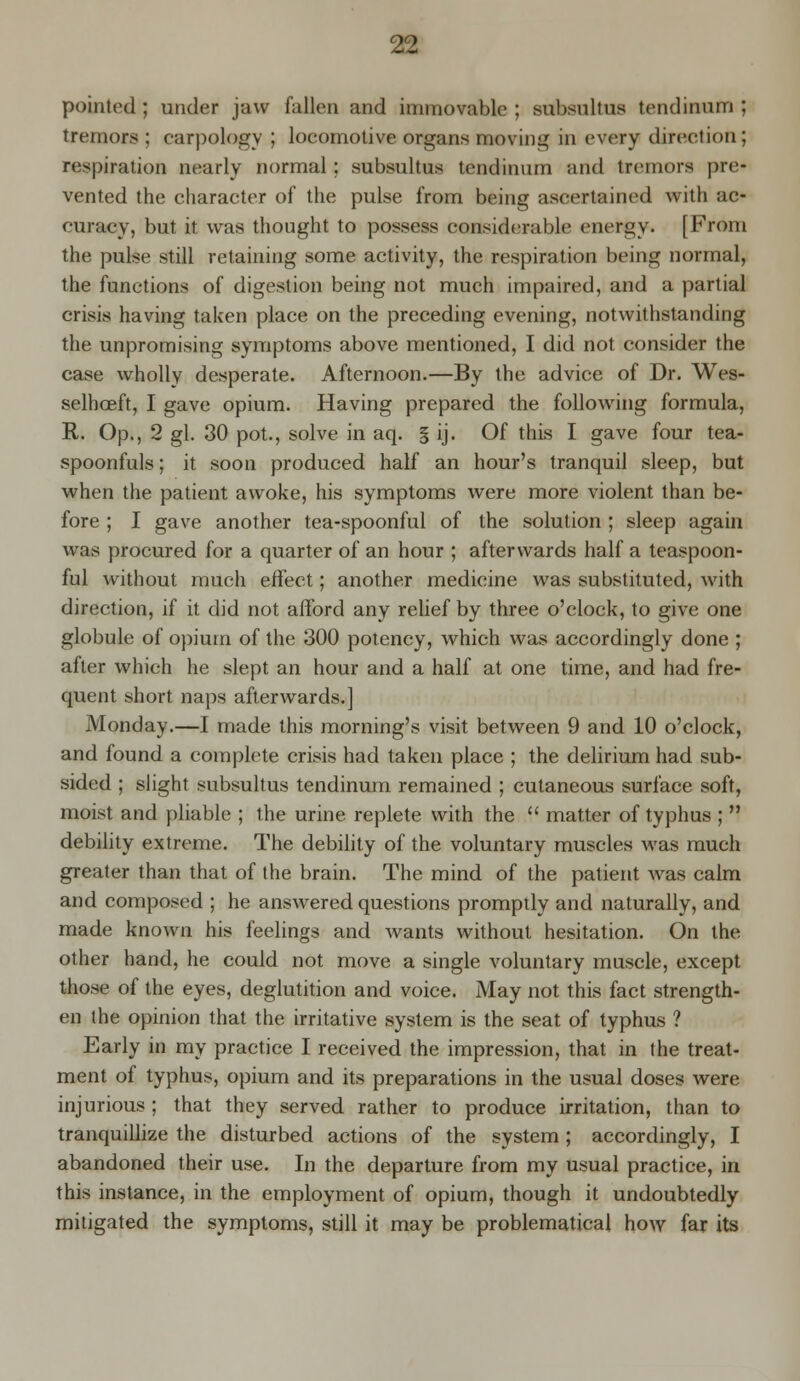 pointed ; under jaw fallen and immovable ; subsultus tendinum ; tremors ; carpology ; locomotive organs moving in every direction; respiration nearly normal ; subsultus tendinum and tremors [ire- vented the character of the pulse from being ascertained with ac- curacy, but it was thought to possess considerable energy. [From the pulse still retaining some activity, the respiration being normal, the functions of digestion being not much impaired, and a partial crisis having taken place on the preceding evening, notwithstanding the unpromising symptoms above mentioned, I did not consider the case wholly desperate. Afternoon.—By the advice of Dr. Wes- selhceft, I gave opium. Having prepared the following formula, It. Op., 2 gl. 30 pot., solve in aq. § ij. Of this I gave four tea- spoonfuls ; it soon produced half an hour's tranquil sleep, but when the patient awoke, his symptoms were more violent than be- fore ; I gave another tea-spoonful of the solution ; sleep again was procured for a quarter of an hour ; afterwards half a teaspoon- ful without much effect; another medicine was substituted, with direction, if it did not afford any relief by three o'clock, to give one globule of opium of the 300 potency, which was accordingly done ; after which he slept an hour and a half at one time, and had fre- quent short naps afterwards.] Monday.—I made this morning's visit between 9 and 10 o'clock, and found a complete crisis had taken place ; the delirium had sub- sided ; slight subsultus tendinum remained ; cutaneous surface soft, moist and pliable ; the urine replete with the  matter of typhus ;  debility extreme. The debility of the voluntary muscles was much greater than that of the brain. The mind of the patient was calm and composed ; he answered questions promptly and naturally, and made known his feelings and wants without hesitation. On the other hand, he could not move a single voluntary muscle, except those of the eyes, deglutition and voice. May not this fact strength- en the opinion that the irritative system is the seat of typhus ? Early in my practice I received the impression, that in the treat- ment of typhus, opium and its preparations in the usual doses were injurious ; that they served rather to produce irritation, than to tranquillize the disturbed actions of the system; accordingly, I abandoned their use. In the departure from my usual practice, in this instance, in the employment of opium, though it undoubtedly- mitigated the symptoms, still it may be problematical how far its