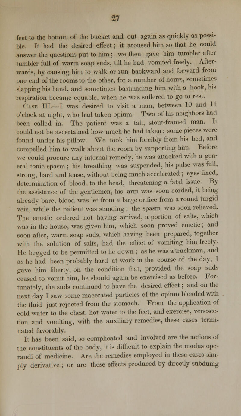 feet to the bottom of the bucket and out again as quickly as possi- ble. It had the desired effect; it aroused him so that he could answer the questions put to him; we then gave him tumbler after tumbler full of warm soap suds, till he had vomited freely. After- wards, by causing him to walk or run backward and forward from one end of the rooms to the other, for a number of hours, sometimes slapping his hand, and sometimes bastinading him with a book, his respiration became equable, when he was suffered to go to rest. Case III.—I was desired to visit a man, between 10 and 11 o'clock at night, who had taken opium. Two of his neighbors had been called in. The patient was a tall, stout-framed man. It could not be ascertained how much he had taken; some pieces were found under his pillow. We took him forcibly from his bed, and compelled him to walk about the room by supporting him. Before Ave could procure any internal remedy, he was attacked with a gen- eral tonic spasm ; his breathing was suspended, his pulse was full, strong, hard and tense, without being much accelerated; eyes fixed, determination of blood to the head, threatening a fatal issue. By the assistance of the gentlemen, his arm was soon corded, it being already bare, blood was let from a large orifice from around turgid vein, while the patient was standing ; the spasm was soon relieved. The emetic ordered not having arrived, a portion of salts, which was in the house, was given him, which soon proved emetic; and soon after, warm soap suds, which having been prepared, together with the solution of salts, had the effect of vomiting him freely. He begged to be permitted to lie down ; as he was a truckman, and as he had been probably hard at work in the course of the day, I gave him liberty, on the condition that, provided the soap suds ceased to vomit him, he should again be exercised as before. For- tunately, the suds continued to have the desired effect; and on the next day I saw some macerated particles of the opium blended with the fluid just rejected from the stomach. From the application of cold water to the chest, hot water to the feet, and exercise, venesec- tion and vomiting, with the auxiliary remedies, these cases termi- nated favorably. It has been said, so complicated and involved are the actions of the constituents of the body, it is difficult to explain the modus ope- randi of medicine. Are the remedies employed in these cases sim- ply derivative ; or are these effects produced by directly subduing