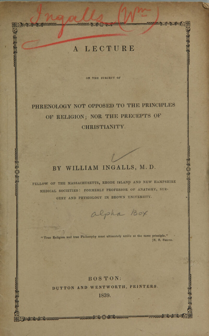 Ijgfe^p^wp ^^3^#3^2^; # A LECTURE 0!» THK SUBJECT OK PHRENOLOGY NOT OPPOSED TO THE PRINCIPLES OF RELIGION; NOR THE PRECEPTS OF CHRISTIANITY. BY WILLIAM INGALLS, M. D. FELLOW OF THE MASSACHUSETTS, RHODE ISLAND AND NEW HAMPSHIRE MEDICAL SOCIETIES ! FORMERLY PROFESSOR OF ANATOMY, SUR- GERY AND PHYSIOLOGY IN BROWN UNIVERSITY. 0^ /o True Religion and true Philosophy must ultimately arrive at the game principle. [S. S. Smith. BOSTON: DUTTON AND WENTWORTH, PRINTERS 1839. ® i iffWKfcdttfe**** «~ > - ■• ■■acfe^^fe^^^—gggs^gfe^fe^l