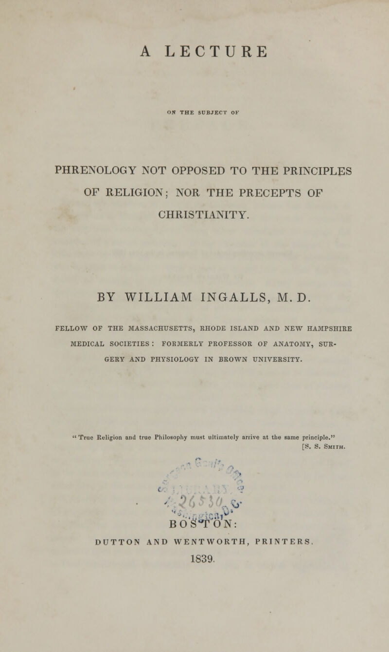 A LECTURE ON THE SUBJECT OF PHRENOLOGY NOT OPPOSED TO THE PRINCIPLES OF RELIGION; NOR THE PRECEPTS OF CHRISTIANITY. BY WILLIAM INGALLS, M. D. FELLOW OF THE MASSACHUSETTS, RHODE ISLAND AND NEW HAMPSHIRE MEDICAL SOCIETIES I FORMERLY PROFESSOR OF ANATOMY, SUR- GERY AND PHYSIOLOGY IN BROWN UNIVERSITY. True Religion and true Philosophy must ultimately arrive at the same principle. [S. S. Smith. BOSTON: DUTTON AND WENT WORTH, PRINTERS. 1839.