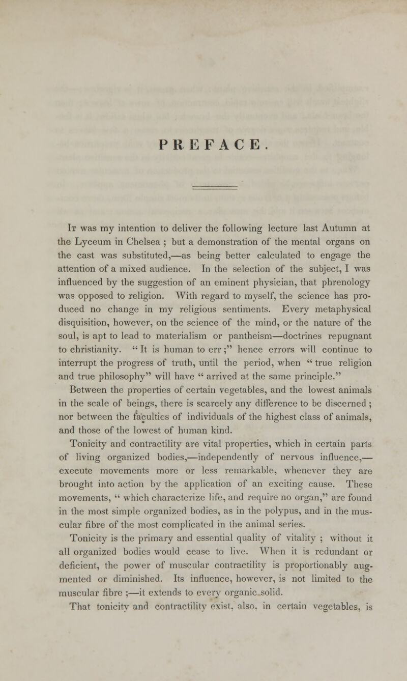 PREFACE. It was my intention to deliver the following lecture last Autumn at the Lyceum in Chelsea ; but a demonstration of the mental organs on the cast was substituted,—as being better calculated to engage the attention of a mixed audience. In the selection of the subject, I was influenced by the suggestion of an eminent physician, that phrenology was opposed to religion. With regard to myself, the science has pro- duced no change in my religious sentiments. Every metaphysical disquisition, however, on the science of the mind, or the nature of the soul, is apt to lead to materialism or pantheism—doctrines repugnant to Christianity.  It is human to err; hence errors will continue to interrupt the progress of truth, until the period, when  true religion and true philosophy will have  arrived at the same principle. Between the properties of certain vegetables, and the lowest animals in the scale of beings, there is scarcely any difference to be discerned ; nor between the faculties of individuals of the highest class of animals, and those of the lowest of human kind. Tonicity and contractility are vital propei-ties, which in certain parts of living organized bodies,—independently of nervous influence,— execute movements more or less remarkable, whenever they are brought into action by the application of an exciting cause. These movements,  which characterize life, and require no organ, are found in the most simple organized bodies, as in the polypus, and in the mus- cular fibre of the most complicated in the animal series. Tonicity is the primary and essential quality of vitality ; without it all organized bodies would cease to live. When it is redundant or deficient, the power of muscular contractility is proportionably aug- mented or diminished. Its influence, however, is not limited to the muscular fibre ;—it extends to every organic solid. That tonicity and contractility exist, olso. in certain vegetables, is