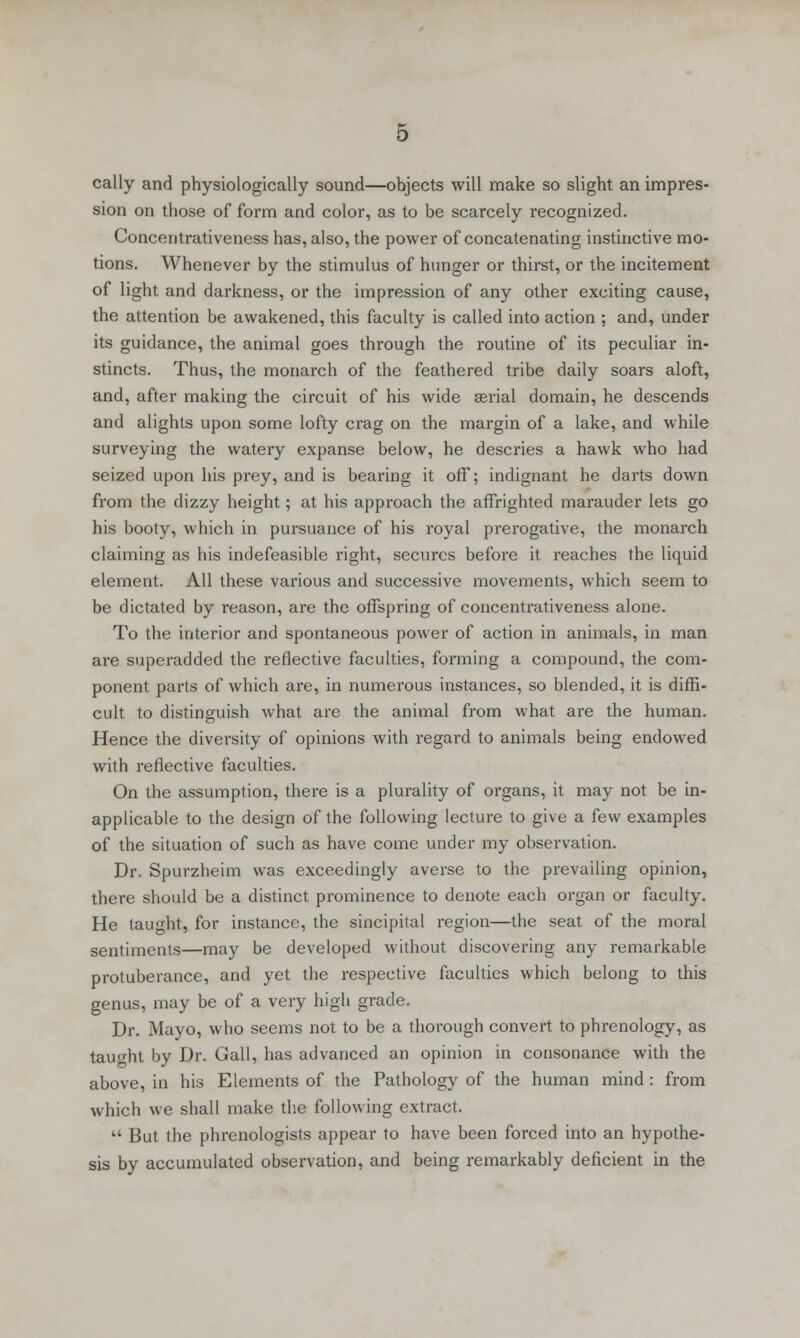 cally and physiologically sound—objects will make so slight an impres- sion on those of form and color, as to be scarcely recognized. Concentrativeness has, also, the power of concatenating instinctive mo- tions. Whenever by the stimulus of hunger or thirst, or the incitement of light and darkness, or the impression of any other exciting cause, the attention be awakened, this faculty is called into action ; and, under its guidance, the animal goes through the routine of its peculiar in- stincts. Thus, the monarch of the feathered tribe daily soars aloft, and, after making the circuit of his wide serial domain, he descends and alights upon some lofty crag on the margin of a lake, and while surveying the watery expanse below, he descries a hawk who had seized upon his prey, and is bearing it off; indignant he darts down from the dizzy height; at his approach the affrighted marauder lets go his booty, which in pursuance of his royal prerogative, the monarch claiming as his indefeasible right, secures before it reaches the liquid element. All these various and successive movements, which seem to be dictated by reason, are the offspring of concentrativeness alone. To the interior and spontaneous power of action in animals, in man are superadded the reflective faculties, forming a compound, the com- ponent parts of which are, in numerous instances, so blended, it is diffi- cult to distinguish what are the animal from what are the human. Hence the diversity of opinions with regard to animals being endowed with reflective faculties. On the assumption, there is a plurality of organs, it may not be in- applicable to the design of the following lecture to give a few examples of the situation of such as have come under my observation. Dr. Spurzheim was exceedingly averse to the prevailing opinion, there should be a distinct prominence to denote each organ or faculty. He taught, for instance, the sincipital region—the seat of the moral sentiments—may be developed without discovering any remarkable protuberance, and yet the respective faculties which belong to this genus, may be of a very high grade. Dr. Mayo, who seems not to be a thorough convert to phrenology, as taught by Dr. Gall, has advanced an opinion in consonance with the above, in his Elements of the Pathology of the human mind : from which we shall make the following extract.  But the phrenologists appear to have been forced into an hypothe- sis by accumulated observation, and being remarkably deficient in the