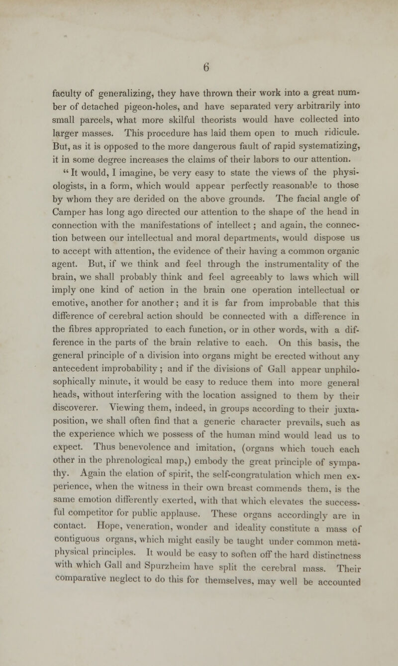 faculty of generalizing, they have thrown their work into a great num- ber of detached pigeon-holes, and have separated very arbitrarily into small parcels, what more skilful theorists would have collected into larger masses. This procedure has laid them open to much ridicule. But, as it is opposed to the more dangerous fault of rapid systematizing, it in some degree increases the claims of their labors to our attention. u It would, I imagine, be very easy to state the views of the physi- ologists, in a form, which would appear perfectly reasonab7e to those by whom they are derided on the above grounds. The facial angle of Camper has long ago directed our attention to the shape of the head in connection with the manifestations of intellect; and again, the connec- tion between our intellectual and moral departments, would dispose us to accept with attention, the evidence of their having a common organic agent. But, if we think and feel through the instrumentality of the brain, we shall probably think and feel agreeably to laws which will imply one kind of action in the brain one operation intellectual or emotive, another for another; and it is far from improbable that this difference of cerebral action should be connected with a difference in the fibres appropriated to each function, or in other words, with a dif- ference in the parts of the brain relative to each. On this basis, the general principle of a division into organs might be erected without any antecedent improbability ; and if the divisions of Gall appear unphilo- sophically minute, it would be easy to reduce them into more general heads, without interfering with the location assigned to them by their discoverer. Viewing them, indeed, in groups according to their juxta- position, we shall often find that a generic character prevails, such as the experience which we possess of the human mind would lead us to expect. Thus benevolence and imitation, (organs which touch each other in the phrenological map,) embody the great principle of sympa- thy. Again the elation of spirit, the self-congratulation which men ex- perience, when the witness in their own breast commends them, is the same emotion differently exerted, with thai which elevates the success- ful competitor for public applause. These organs accordingly are in contact. Hope, veneration, wonder and ideality constitute a mass of contiguous organs, which might easily be taught under common meta- physical principles. It would be easy to soften off the hard distinctness with which Gall and Spurfcheim have split the cerebral mass. Their comparative neglect to do this for themselves, nun- well be accounted