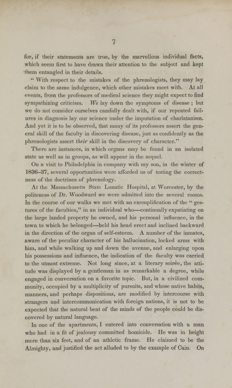 for, if their statements are true, by the marvellous individual facts, which seem first to have drawn their attention to the subject and kept them entangled in their details.  With respect to the mistakes of the phrenologists, they may lay claim to the same indulgence, which other mistakes meet with. At all events, from the professors of medical science they might expect to find sympathizing criticism. We lay down the symptoms of disease ; but we do not consider ourselves candidly dealt with, if our repeated fail- ures in diagnosis lay our science under the imputation of charlatanism. And yet it is to be observed, that many of its professors assert the gen- eral skill of the faculty in discovering disease, just as confidently as the phrenologists assert their skill in the discovery of character. There are instances, in which organs may be found in an isolated state as well as in groups, as will appear in the sequel. On a visit to Philadelphia in company with my son, in the winter of 1836-37, several opportunities were afforded us of testing the correct- ness of the doctrines of phrenology. At the Massachusetts State Lunatic Hospital, at Worcester, by the politeness of Dr. Woodward we were admitted into the several rooms. In the course of our walks we met with an exemplification of the  ges- tures of the faculties, in an individual who—continually expatiating on the large landed property he owned, and his personal influence, in the town to which he belonged—held his head erect and inclined backward in the direction of the organ of self-esteem. A number of the inmates, aware of the peculiar character of his hallucination, locked arms with him, and while walking up and down the avenue, and enlarging upon his possessions and influence, the indication of the faculty was carried to the utmost extreme. Not long since, at a literary soiree, the atti- tude was displayed by a gentleman in as remarkable a degree, while engaged in conversation on a favorite topic. But, in a civilized com- munity, occupied by a multiplicity of pursuits, and whose native habits, manners, and perhaps dispositions, are modified by intercourse with strangers and intercommunication with foreign nations, it is not to be expected that the natural bent of the minds of the people could be dis- covered by natural language. In one of the apartments, I entered into conversation with a man who had in a fit of jealousy committed homicide. He was in height more than six feet, and of an athletic frame. He claimed to be the Almighty, and justified the act alluded to by the example of Cain. On