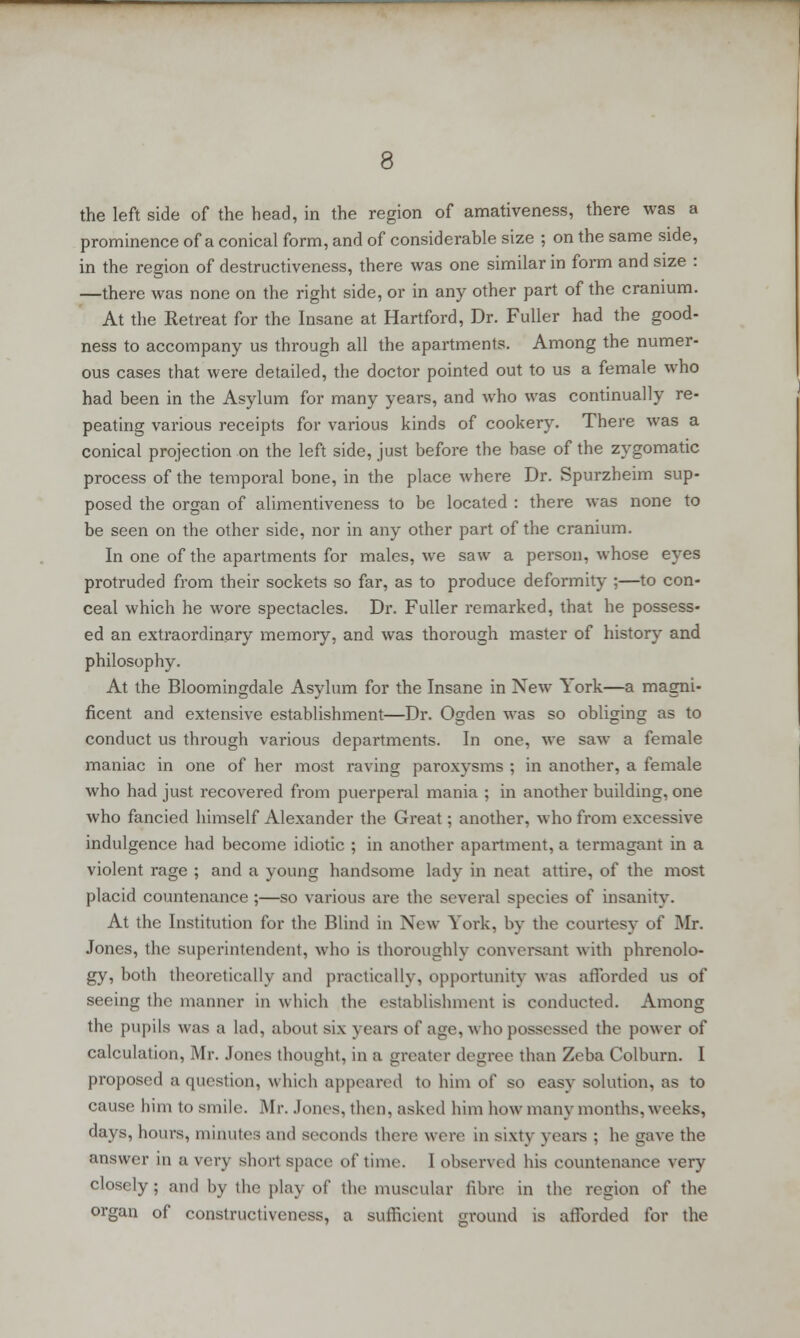 the left side of the head, in the region of amativeness, there was a prominence of a conical form, and of considerable size ; on the same side, in the region of destructiveness, there was one similar in form and size : —there was none on the right side, or in any other part of the cranium. At the Retreat for the Insane at Hartford, Dr. Fuller had the good- ness to accompany us through all the apartments. Among the numer- ous cases that were detailed, the doctor pointed out to us a female who had been in the Asylum for many years, and who was continually re- peating various receipts for various kinds of cookery. There was a conical projection on the left side, just before the base of the zygomatic process of the temporal bone, in the place where Dr. Spurzheim sup- posed the organ of alimentiveness to be located : there was none to be seen on the other side, nor in any other part of the cranium. In one of the apartments for males, we saw a person, whose eyes protruded from their sockets so far, as to produce deformity ;—to con- ceal which he wore spectacles. Dr. Fuller remarked, that he possess- ed an extraordinary memory, and was thorough master of history and philosophy. At the Bloomingdale Asylum for the Insane in New York—a magni- ficent and extensive establishment—Dr. Ogden was so obliging as to conduct us through various departments. In one, we saw a female maniac in one of her most raving paroxysms ; in another, a female who had just recovered from puerperal mania ; in another building, one who fancied himself Alexander the Great; another, who from excessive indulgence had become idiotic ; in another apartment, a termagant in a violent rage ; and a young handsome lady in neat attire, of the most placid countenance ;—so various are the several species of insanity. At the Institution for the Blind in New York, by the courtesy of Mr. Jones, the superintendent, who is thoroughly conversant with phrenolo- gy, both theoretically and practically, opportunity was afforded us of seeing the manner in which the establishment is conducted. Among the pupils was a lad, about six years of age, who possessed the power of calculation, Mr. Jones thought, in a greater degree than Zeba Colburn. I proposed a question, which appeared to him of so easy solution, as to cause him to smile. Mr. Jones, then, asked him how many months, weeks, days, hours, minutes and seconds there were in sixty years ; he gave the answer in a very short space of time. I observed his countenance very closely; and by the play of the muscular fibre in the region of the organ of constructiveness, a sufficient ground is afforded for the