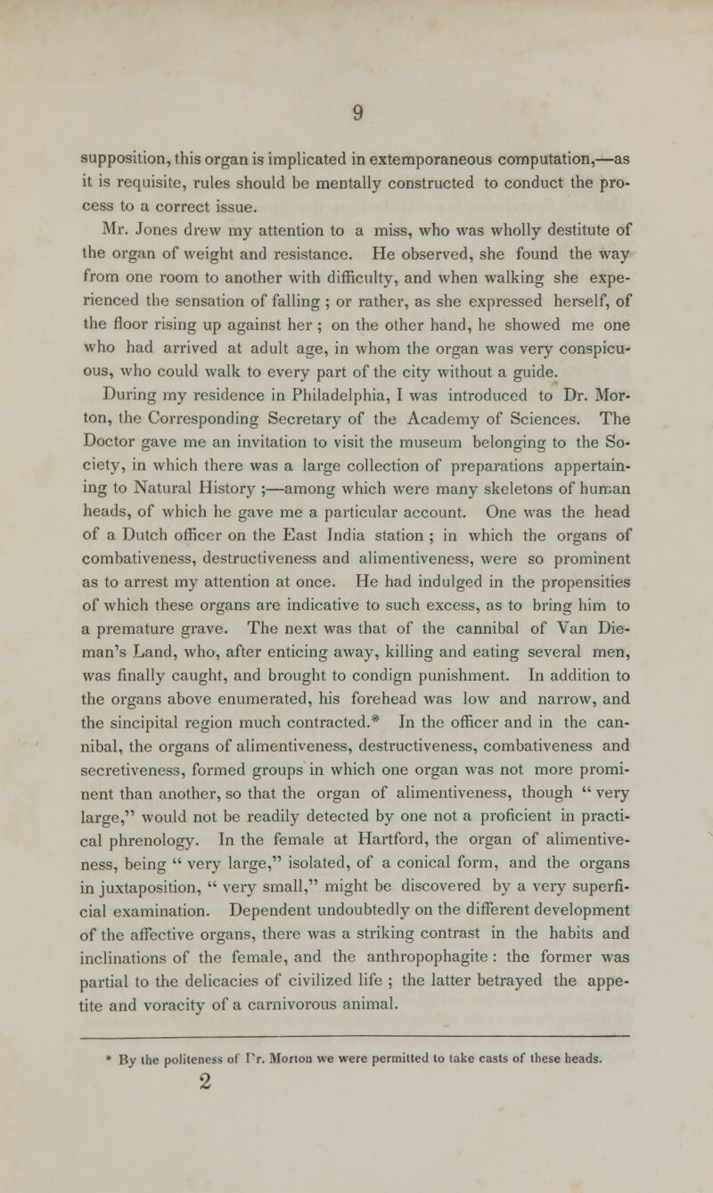 supposition, this organ is implicated in extemporaneous computation,—as it is requisite, rules should be mentally constructed to conduct the pro- cess to a correct issue. Mr. Jones drew my attention to a miss, who was wholly destitute of the organ of weight and resistance. He observed, she found the way from one room to another with difficulty, and when walking she expe- rienced the sensation of falling ; or rather, as she expressed herself, of the floor rising up against her ; on the other hand, he showed me one who had arrived at adult age, in whom the organ was very conspicu- ous, who could walk to every part of the city without a guide. During my residence in Philadelphia, I was introduced to Dr. Mor- ton, the Corresponding Secretary of the Academy of Sciences. The Doctor gave me an invitation to visit the museum belonging to the So- ciety, in which there was a large collection of preparations appertain- ing to Natural History ;—among which were many skeletons of human heads, of which he gave me a particular account. One was the head of a Dutch officer on the East India station ; in which the organs of combativeness, destructiveness and alimentiveness, were so prominent as to arrest my attention at once. He had indulged in the propensities of which these organs are indicative to such excess, as to bring him to a premature grave. The next was that of the cannibal of Van Die- man's Land, who, after enticing away, killing and eating several men, was finally caught, and brought to condign punishment. In addition to the organs above enumerated, his forehead was low and narrow, and the sincipital region much contracted.* In the officer and in the can- nibal, the organs of alimentiveness, destructiveness, combativeness and secretiveness, formed groups in which one organ was not more promi- nent than another, so that the organ of alimentiveness, though  very large, would not be readily detected by one not a proficient in practi- cal phrenology. In the female at Hartford, the organ of alimentive- ness, being  very large, isolated, of a conical form, and the organs in juxtaposition,  very small, might be discovered by a very superfi- cial examination. Dependent undoubtedly on the different development of the affective organs, there was a striking contrast in the habits and inclinations of the female, and the anthropophagite : the former was partial to the delicacies of civilized life ; the latter betrayed the appe- tite and voracity of a carnivorous animal. * By ihe politeness of Pr. Morton we were permitted to take casts of these heads. 2