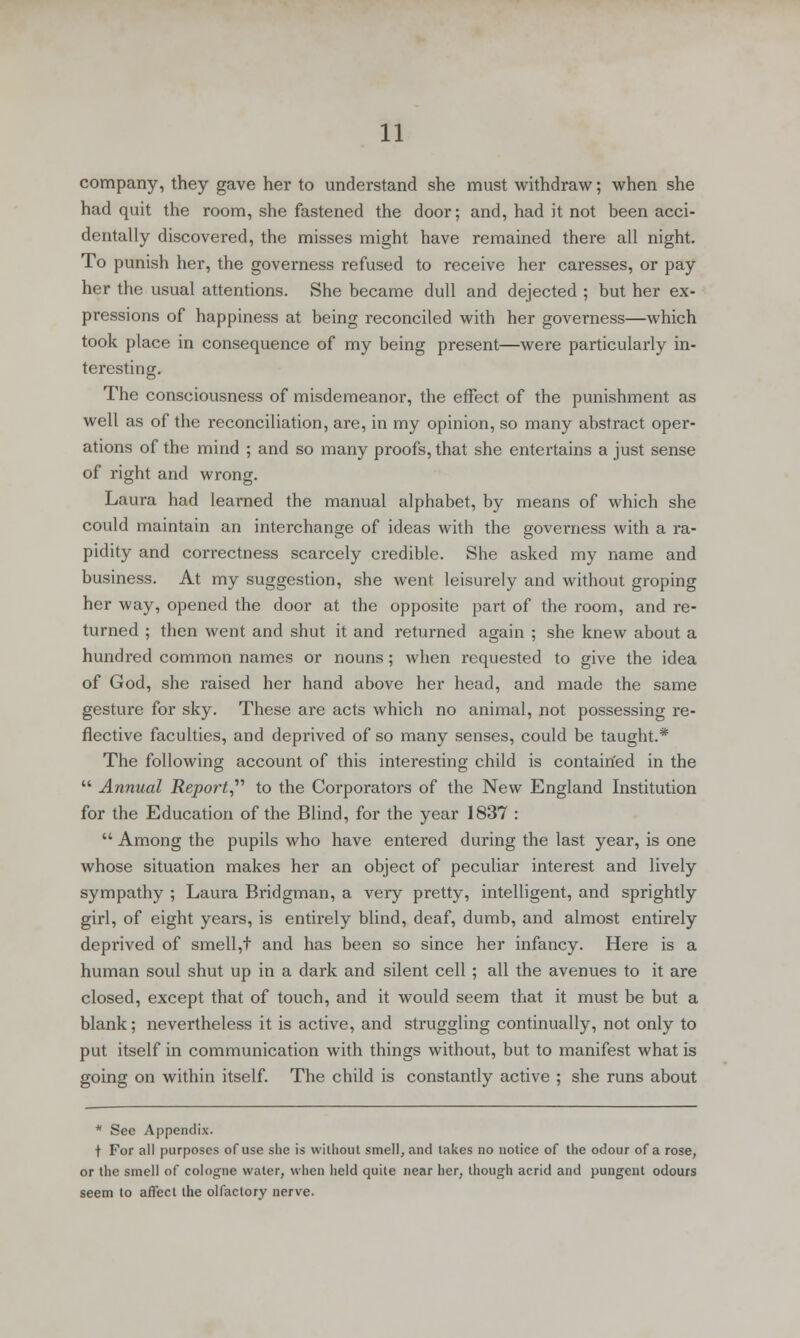 company, they gave her to understand she must withdraw; when she had quit the room, she fastened the door; and, had it not been acci- dentally discovered, the misses might have remained there all night. To punish her, the governess refused to receive her caresses, or pay her the usual attentions. She became dull and dejected ; but her ex- pressions of happiness at being reconciled with her governess—which took place in consequence of my being present—were particularly in- teresting. The consciousness of misdemeanor, the effect of the punishment as well as of the reconciliation, are, in my opinion, so many abstract oper- ations of the mind ; and so many proofs, that she entertains a just sense of right and wrong. Laura had learned the manual alphabet, by means of which she could maintain an interchange of ideas with the governess with a ra- pidity and correctness scarcely credible. She asked my name and business. At my suggestion, she went leisurely and without groping her way, opened the door at the opposite part of the room, and re- turned ; then went and shut it and returned again ; she knew about a hundred common names or nouns; when requested to give the idea of God, she raised her hand above her head, and made the same gesture for sky. These are acts which no animal, not possessing re- flective faculties, and deprived of so many senses, could be taught.* The following account of this interesting child is contairfed in the  Annual Report to the Corporators of the New England Institution for the Education of the Blind, for the year 1837 :  Among the pupils who have entered during the last year, is one whose situation makes her an object of peculiar interest and lively sympathy ; Laura Bridgman, a very pretty, intelligent, and sprightly girl, of eight years, is entirely blind, deaf, dumb, and almost entirely deprived of smell,t and has been so since her infancy. Here is a human soul shut up in a dark and silent cell ; all the avenues to it are closed, except that of touch, and it would seem that it must be but a blank; nevertheless it is active, and struggling continually, not only to put itself in communication with things without, but to manifest what is going on within itself. The child is constantly active ; she runs about * See Appendix. t For all purposes of use she is without smell, and lakes no notice of the odour of a rose, or the smell of cologne water, when held quite near her, though acrid and pungent odours seem to affect the olfactory nerve.