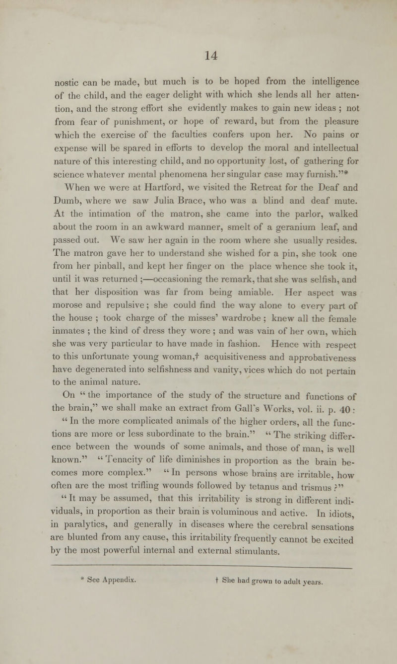 nostic can be made, but much is to be hoped from the intelligence of the child, and the eager delight with which she lends all her atten- tion, and the strong effort she evidently makes to gain new ideas ; not from fear of punishment, or hope of reward, but from the pleasure which the exercise of the faculties confers upon her. No pains or expense will be spared in efforts to develop the moral and intellectual nature of this interesting child, and no opportunity lost, of gathering for science whatever mental phenomena her singular case may furnish.* When we were at Hartford, we visited the Retreat for the Deaf and Dumb, where we saw Julia Brace, who was a blind and deaf mute. At the intimation of the matron, she came into the parlor, walked about the room in an awkward manner, smelt of a geranium leaf, and passed out. We saw her again in the room where she usually resides. The matron gave her to understand she wished for a pin, she took one from her pinball, and kept her finger on the place whence she took it, until it was returned ;—occasioning the remark, that she was selfish, and that her disposition was far from being amiable. Her aspect was morose and repulsive; she could find the way alone to every part of the house ; took charge of the misses' wardrobe ; knew all the female inmates ; the kind of dress they wore ; and was vain of her own, which she was very particular to have made in fashion. Hence with respect to this unfortunate young woman,t acquisitiveness and approbativeness have degenerated into selfishness and sanity, vices which do not pertain to the animal nature. On  the importance of the study of the structure and functions of the brain, we shall make an extract from Gall's Works, vol. ii. p. 40:  In the more complicated animals of the higher orders, all the func- tions are more or less subordinate to the brain.  The striking differ- ence between the wounds of some animals, and those of man is well known.  Tenacity of life diminishes in proportion as the brain be- comes more complex.  In persons whose brains are irritable, how often are the most trifling wounds followed by tetanus and trismus?  It may be assumed, that this irritability is strong in different indi- viduals, in proportion as their brain is voluminous and active. In idiots in paralytics, and generally in diseases where the cerebral sensations are blunted from any cause, this irritability frequently cannot be excited by the most powerful internal and external stimulants. * See Appendix. \ She had grown to adult years.