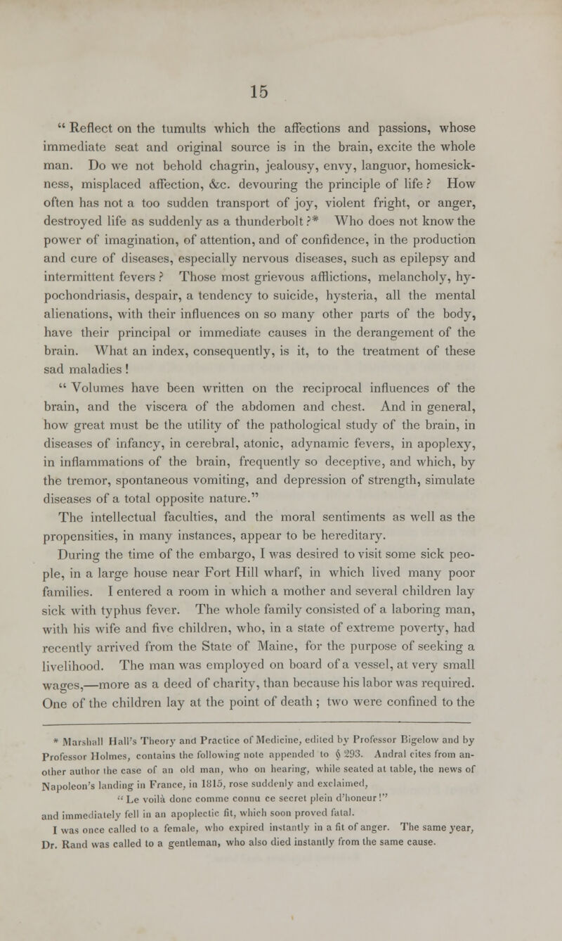  Reflect on the tumults which the affections and passions, whose immediate seat and original source is in the brain, excite the whole man. Do we not behold chagrin, jealousy, envy, languor, homesick- ness, misplaced affection, &c. devouring the principle of life ? How often has not a too sudden transport of joy, violent fright, or anger, destroyed life as suddenly as a thunderbolt?* Who does not know the power of imagination, of attention, and of confidence, in the production and cure of diseases, especially nervous diseases, such as epilepsy and intermittent fevers ? Those most grievous afflictions, melancholy, hy- pochondriasis, despair, a tendency to suicide, hysteria, all the mental alienations, with their influences on so many other parts of the body, have their principal or immediate causes in the derangement of the brain. What an index, consequently, is it, to the treatment of these sad maladies!  Volumes have been written on the reciprocal influences of the brain, and the viscera of the abdomen and chest. And in general, how great must be the utility of the pathological study of the brain, in diseases of infancy, in cerebral, atonic, adynamic fevers, in apoplexy, in inflammations of the brain, frequently so deceptive, and which, by the tremor, spontaneous vomiting, and depression of strength, simulate diseases of a total opposite nature. The intellectual faculties, and the moral sentiments as well as the propensities, in many instances, appear to be hereditary. During the time of the embargo, I was desired to visit some sick peo- ple, in a large house near Fort Hill wharf, in which lived many poor families. I entered a room in which a mother and several children lay sick with typhus fever. The whole family consisted of a laboring man, with his wife and five children, who, in a state of extreme poverty, had recently arrived from the State of Maine, for the purpose of seeking a livelihood. The man was employed on board of a vessel, at very small wages,—more as a deed of charity, than because his labor was required. One of the children lay at the point of death ; two were confined to the * Marshall Hall's Theory and Practice of Medicine, edited by Professor Bigelow and by Professor Holmes, contains the following note appended to § 293. Andral cites from an- other author ihe case of an old man, who on hearing, while seated at table, the news of Napoleon's landing in France, in 1815, rose suddenly and exclaimed,  Le voila done comme connu ce secret plein d'honeur !*' and immediately fell in an apoplectic fit, which soon proved fatal. I was once called to a female, who expired instantly in a fit of anger. The same year, Dr. Rand was called to a gentleman, who also died instantly from the same cause.