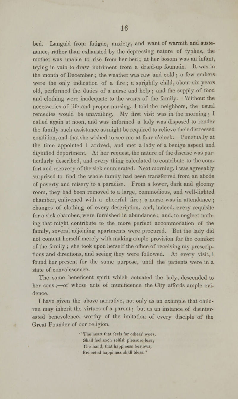 bed. Languid from fatigue, anxiety, and want of warmth and suste- nance, rather than exhausted by the depressing nature of typhus, the mother was unable to rise from her bed; at her bosom was an infant, trying in vain to draw nutriment from a dried-up fountain. It was in the month of December ; the weather was raw and cold ; a few embers were the only indication of a fire; a sprightly child, about six years old, performed the duties of a nurse and help ; and the supply of food and clothing were inadequate to the wants of the family. Without the necessaries of life and proper nursing, I told the neighbors, the usual remedies would be unavailing. My first visit was in the morning; I called again at noon, and was informed a lady was disposed to render the family such assistance as might be required to relieve their distressed condition, and that she wished to see me at four o'clock. Punctually at the time appointed I arrived, and met a lady of a benign aspect and dignified deportment. At her request, the nature of the disease was par- ticularly described, and every thing calculated to contribute to the com- fort and recovery of the sick enumerated. Next morning, I was agreeably surprised to find the whole family had been transferred from an abode of poverty and misery to a paradise. From a lower, dark and gloomy room, they had been removed to a large, commodious, and well-lighted chamber, enlivened with a cheerful fire ; a nurse was in attendance ; changes of clothing of every description, and, indeed, every requisite for a sick chamber, were furnished in abundance ; and, to neglect noth- ing that might contribute to the more perfect accommodation of the family, several adjoining apartments were procured. But the lady did not content herself merely with making ample provision for the comfort of the family ; she took upon herself the office of receiving my prescrip- tions and directions, and seeing they were followed. At every visit, I found her present for the same purpose, until the patients were in a state of convalescence. The same beneficent spirit which actuated the lady, descended to her sons;—of whose acts of munificence the City affords ample evi- dence. I have given the above narrative, not only as an example that child- ren may inherit the virtues of a parent; but as an instance of disinter- ested benevolence, worthy of the imitation of every disciple of the Great Founder of our religion.  The heart that feels for others' woes, Shall feel each selfish pleasure less ; The hand, that happiness bestows, Reflected happiness shall bless.