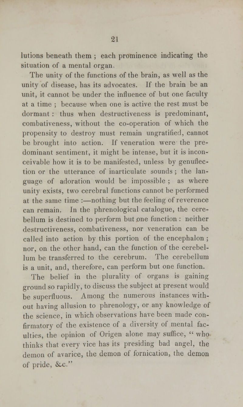 lutions beneath them ; each prominence indicating the situation of a mental organ. The unity of the functions of the brain, as well as the unity of disease, has its advocates. If the brain be an unit, it cannot be under the influence of but one faculty at a time ; because when one is active the rest must be dormant : thus when destructiveness is predominant, combativeness, without the co-operation of which the propensity to destroy must remain ungratified, cannot be brought into action. If veneration were the pre- dominant sentiment, it might be intense, but it is incon- ceivable how it is to be manifested, unless by genuflec- tion or the utterance of inarticulate sounds ; the lan- guage of adoration would be impossible ; as where unity exists, two cerebral functions cannot be performed at the same time :—nothing but the feeling of reverence can remain. In the phrenological catalogue, the cere- bellum is destined to perform but one function : neither destructiveness, combativeness, nor veneration can be called into action by this portion of the encephalon ; nor, on the other hand, can the function of the cerebel- lum be transferred to the cerebrum. The cerebellum is a unit, and, therefore, can perform but one function. The belief in the plurality of organs is gaining ground so rapidly, to discuss the subject at present would be superfluous. Among the numerous instances with- out having allusion to phrenology, or any knowledge of the science, in which observations have been made con- firmatory of the existence of a diversity of mental fac- ulties, the opinion of Origen alone may suffice,  who thinks that every vice has its presiding bad angel, the demon of avarice, the demon of fornication, the demon of pride, &x.