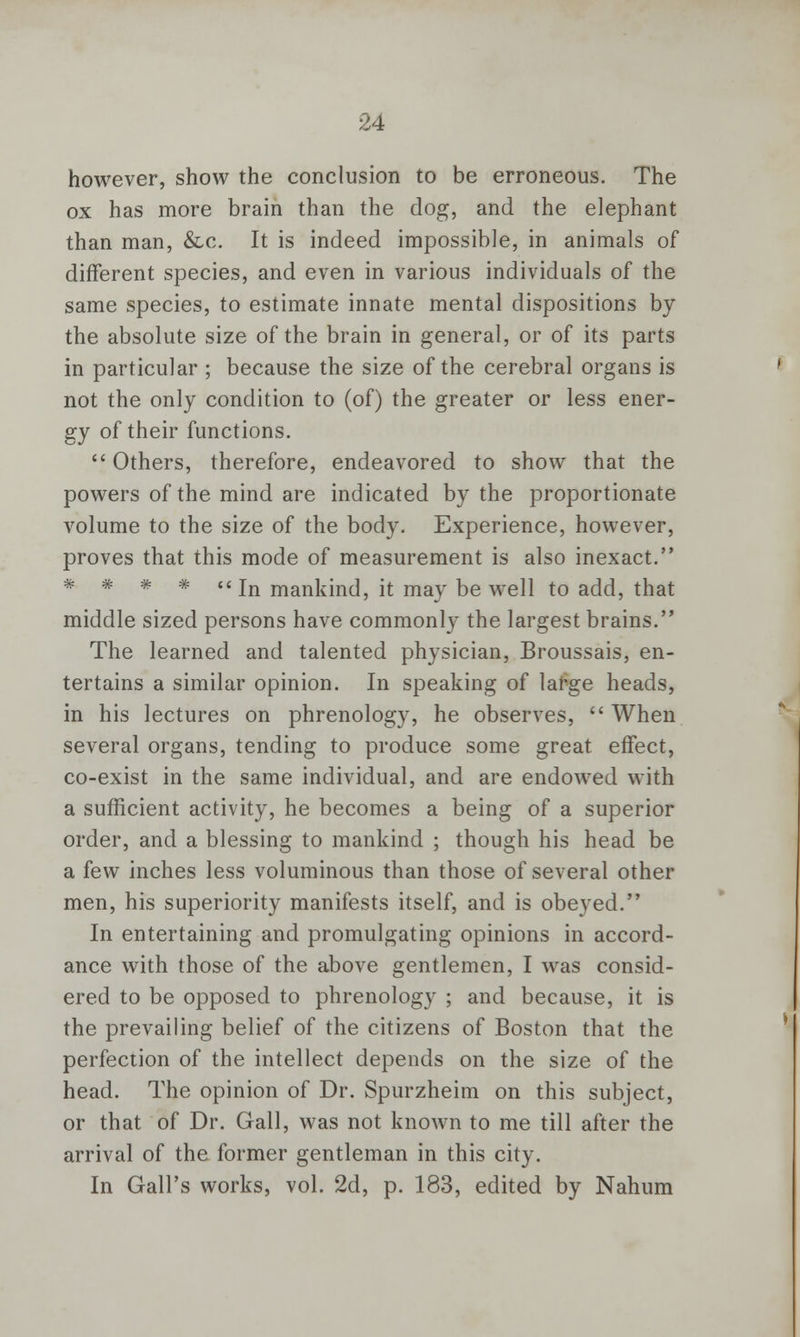 however, show the conclusion to be erroneous. The ox has more brain than the dog, and the elephant than man, &c. It is indeed impossible, in animals of different species, and even in various individuals of the same species, to estimate innate mental dispositions by the absolute size of the brain in general, or of its parts in particular ; because the size of the cerebral organs is not the only condition to (of) the greater or less ener- gy of their functions.  Others, therefore, endeavored to show that the powers of the mind are indicated by the proportionate volume to the size of the body. Experience, however, proves that this mode of measurement is also inexact. * * * *  In mankind, it may be well to add, that middle sized persons have commonly the largest brains. The learned and talented physician, Broussais, en- tertains a similar opinion. In speaking of large heads, in his lectures on phrenology, he observes, When several organs, tending to produce some great effect, co-exist in the same individual, and are endowed with a sufficient activity, he becomes a being of a superior order, and a blessing to mankind ; though his head be a few inches less voluminous than those of several other men, his superiority manifests itself, and is obeyed. In entertaining and promulgating opinions in accord- ance with those of the above gentlemen, I was consid- ered to be opposed to phrenology ; and because, it is the prevailing belief of the citizens of Boston that the perfection of the intellect depends on the size of the head. The opinion of Dr. Spurzheim on this subject, or that of Dr. Gall, was not known to me till after the arrival of the former gentleman in this city. In Gall's works, vol. 2d, p. 183, edited by Nahum