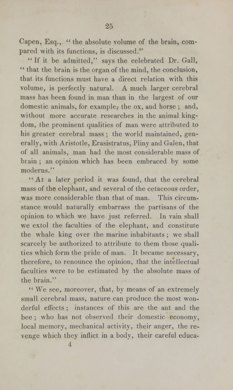 Capen, Esq.,  the absolute volume of the brain, com- pared with its functions, is discussed.  If it be admitted, says the celebrated Dr. Gall,  that the brain is the organ of the mind, the conclusion, that its functions must have a direct relation with this volume, is perfectly natural. A much larger cerebral mass has been found in man than in the largest of our domestic animals, for example,- the ox, and horse ; and, without more accurate researches in the animal king- dom, the prominent qualities of man were attributed to his greater cerebral mass j the world maintained, gen- erally, with Aristotle, Erasistratus, Pliny and Galen, that of all animals, man had the most considerable mass of brain ; an opinion which has been embraced by some moderns. At a later period it was found, that the cerebral mass of the elephant, and several of the cetaceous order, was more considerable than that of man. This circum- stance would naturally embarrass the partisans of the opinion to which we have just referred. In vain shall we extol the faculties of the elephant, and constitute the whale king over the marine inhabitants ; we shall scarcely be authorized to attribute to them those quali- ties which form the pride of man. It became necessary, therefore, to renounce the opinion, that the intellectual faculties were to be estimated by the absolute mass of the brain.  We see, moreover, that, by means of an extremely small cerebral mass, nature can produce the most won- derful effects ; instances of this are the ant and the bee ; who has not observed their domestic economy, local memory, mechanical activity, their anger, the re- venge which they inflict in a body, their careful educa- 4