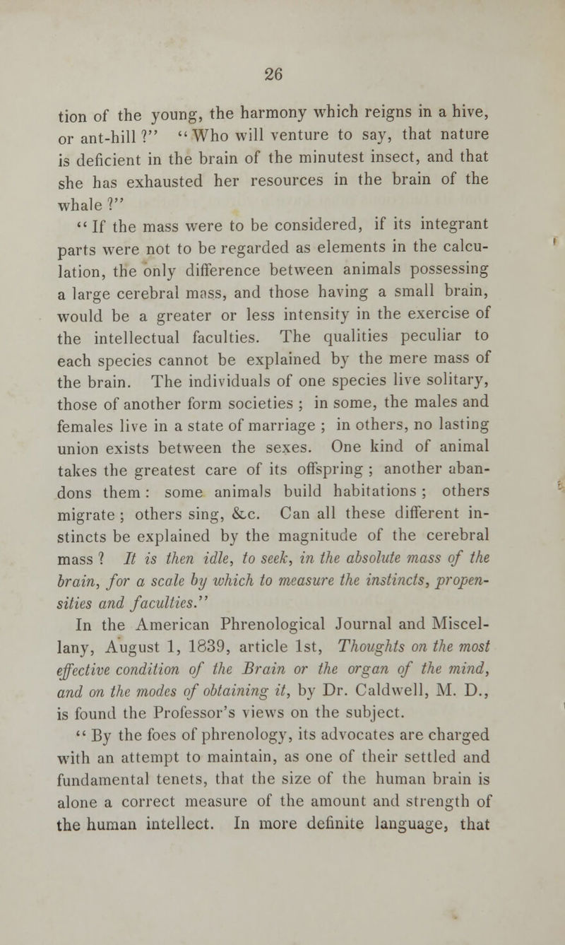 tion of the young, the harmony which reigns in a hive, or ant-hill ?  Who will venture to say, that nature is deficient in the brain of the minutest insect, and that she has exhausted her resources in the brain of the whale ?  If the mass were to be considered, if its integrant parts were not to be regarded as elements in the calcu- lation, the only difference between animals possessing a large cerebral mass, and those having a small brain, would be a greater or less intensity in the exercise of the intellectual faculties. The qualities peculiar to each species cannot be explained by the mere mass of the brain. The individuals of one species live solitary, those of another form societies ; in some, the males and females live in a state of marriage ; in others, no lasting union exists between the sexes. One kind of animal takes the greatest care of its offspring ; another aban- dons them: some animals build habitations ; others migrate ; others sing, &c. Can all these different in- stincts be explained by the magnitude of the cerebral mass ? It is then idle, to seek, in the absolute mass of the brain, for a scale by which to measure the instincts, propen- sities and faculties. In the American Phrenological Journal and Miscel- lany, August 1, 1839, article 1st, Thoughts on the most effective condition of the Brain or the organ of the mind, and on the modes of obtaining it, by Dr. Caldwell, M. D., is found the Professor's views on the subject.  By the foes of phrenology, its advocates are charged with an attempt to maintain, as one of their settled and fundamental tenets, that the size of the human brain is alone a correct measure of the amount and strength of the human intellect. In more definite language, that