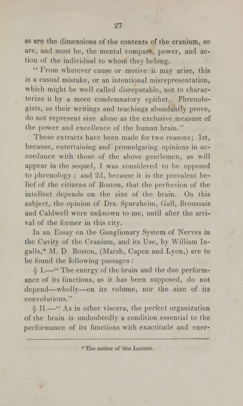 as are the dimensions of the contents of the cranium, so are, and must be, the mental compass, power, and ac- tion of the individual to whom they belong.  From whatever cause or motive it may arise, this is a casual mistake, or an intentional misrepresentation, which might be well called disreputable, not to charac- terize it by a more condemnatory epithet. Phrenolo- gists, as their writings and teachings abundantly prove, do not represent size alone as the exclusive measure of the power and excellence of the human brain. These extracts have been made for two reasons; 1st, because, entertaining and promulgating opinions in ac- cordance with those of the above gentlemen, as will appear in the sequel, I was considered to be opposed to phrenology ; and 2d, because it is the prevalent be- lief of the citizens of Boston, that the perfection of the intellect depends on the size of the brain. On this subject, the opinion of Drs. Spurzheim, Gall, Broussais and Caldwell were unknown to me, until after the arri- val of the former in this city. In an Essay on the Ganglionary System of Nerves in the Cavity of the Cranium, and its Use, by William In- galls,* M. D Boston, (Marsh, Capen and Lyon,) are to be found the following passages : § I.— The energy of the brain and the due perform- ance of its functions, as it has been supposed, do not depend—wholly—on its volume, nor the size of its convolutions. § II.— As in other viscera, the perfect organization of the brain is undoubtedly a condition essential to the performance of its functions with exactitude and ener- * The author of this Lecture.