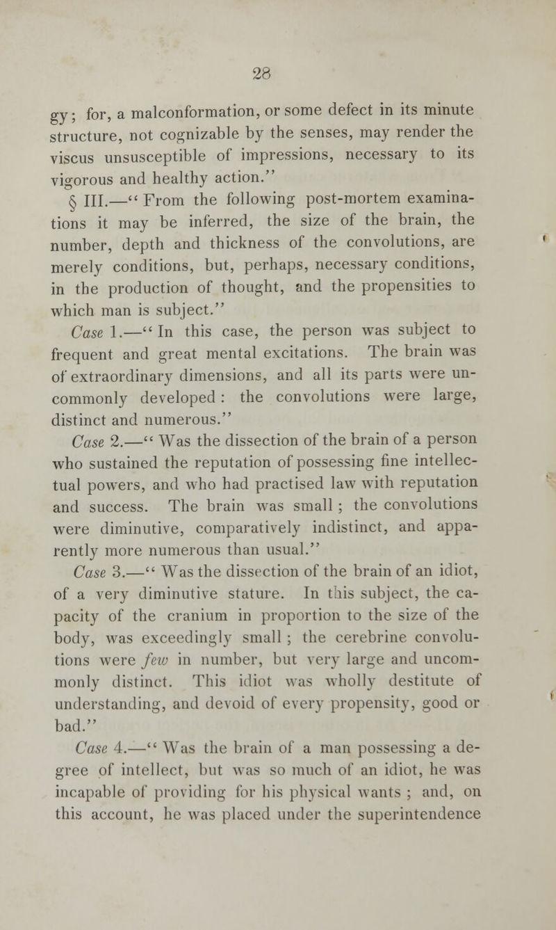 gy; for, a malconformation, or some defect in its minute structure, not cognizable by the senses, may render the viscus unsusceptible of impressions, necessary to its vigorous and healthy action. § HI.— From the following post-mortem examina- tions it may be inferred, the size of the brain, the number, depth and thickness of the convolutions, are merely conditions, but, perhaps, necessary conditions, in the production of thought, and the propensities to which man is subject. Case 1.—In this case, the person was subject to frequent and great mental excitations. The brain was of extraordinary dimensions, and all its parts were un- commonly developed: the convolutions were large, distinct and numerous. Case 2.— Was the dissection of the brain of a person who sustained the reputation of possessing fine intellec- tual powers, and who had practised law with reputation and success. The brain was small; the convolutions were diminutive, comparatively indistinct, and appa- rently more numerous than usual. Case 3.— Was the dissection of the brain of an idiot, of a very diminutive stature. In this subject, the ca- pacity of the cranium in proportion to the size of the body, was exceedingly small ; the cerebrine convolu- tions were few in number, but very large and uncom- monly distinct. This idiot was wholly destitute of understanding, and devoid of every propensity, good or bad. Case 4.— Was the brain of a man possessing a de- gree of intellect, but was so much of an idiot, he was incapable of providing for his physical wants ; and, on this account, he was placed under the superintendence