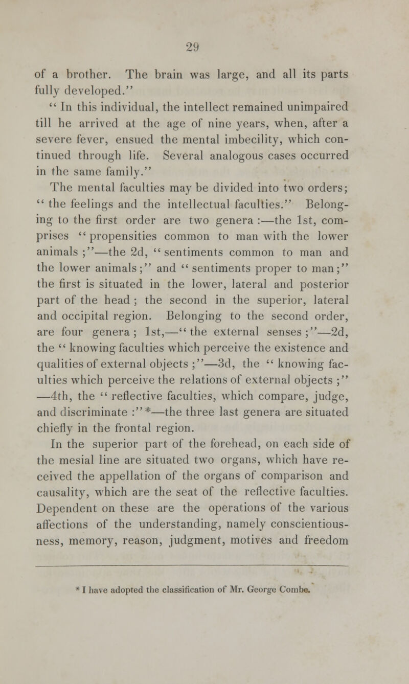 of a brother. The brain was large, and all its parts fully developed.  In this individual, the intellect remained unimpaired till he arrived at the age of nine years, when, after a severe fever, ensued the mental imbecility, which con- tinued through life. Several analogous cases occurred in the same family. The mental faculties may be divided into two orders;  the feelings and the intellectual faculties. Belong- ing to the first order are two genera :—the 1st, com- prises propensities common to man with the lower animals;—the 2d, sentiments common to man and the lower animals; and  sentiments proper to man; the first is situated in the lower, lateral and posterior part of the head ; the second in the superior, lateral and occipital region. Belonging to the second order, are four genera; 1st,—the external senses;—2d, the  knowing faculties which perceive the existence and qualities of external objects ;—3d, the  knowing fac- ulties which perceive the relations of external objects ; —4th, the  reflective faculties, which compare, judge, and discriminate :*—the three last genera are situated chiefly in the frontal region. In the superior part of the forehead, on each side of the mesial line are situated two organs, which have re- ceived the appellation of the organs of comparison and causality, which are the seat of the reflective faculties. Dependent on these are the operations of the various affections of the understanding, namely conscientious- ness, memory, reason, judgment, motives and freedom * I have adopted the classification of Mr. George Combe.