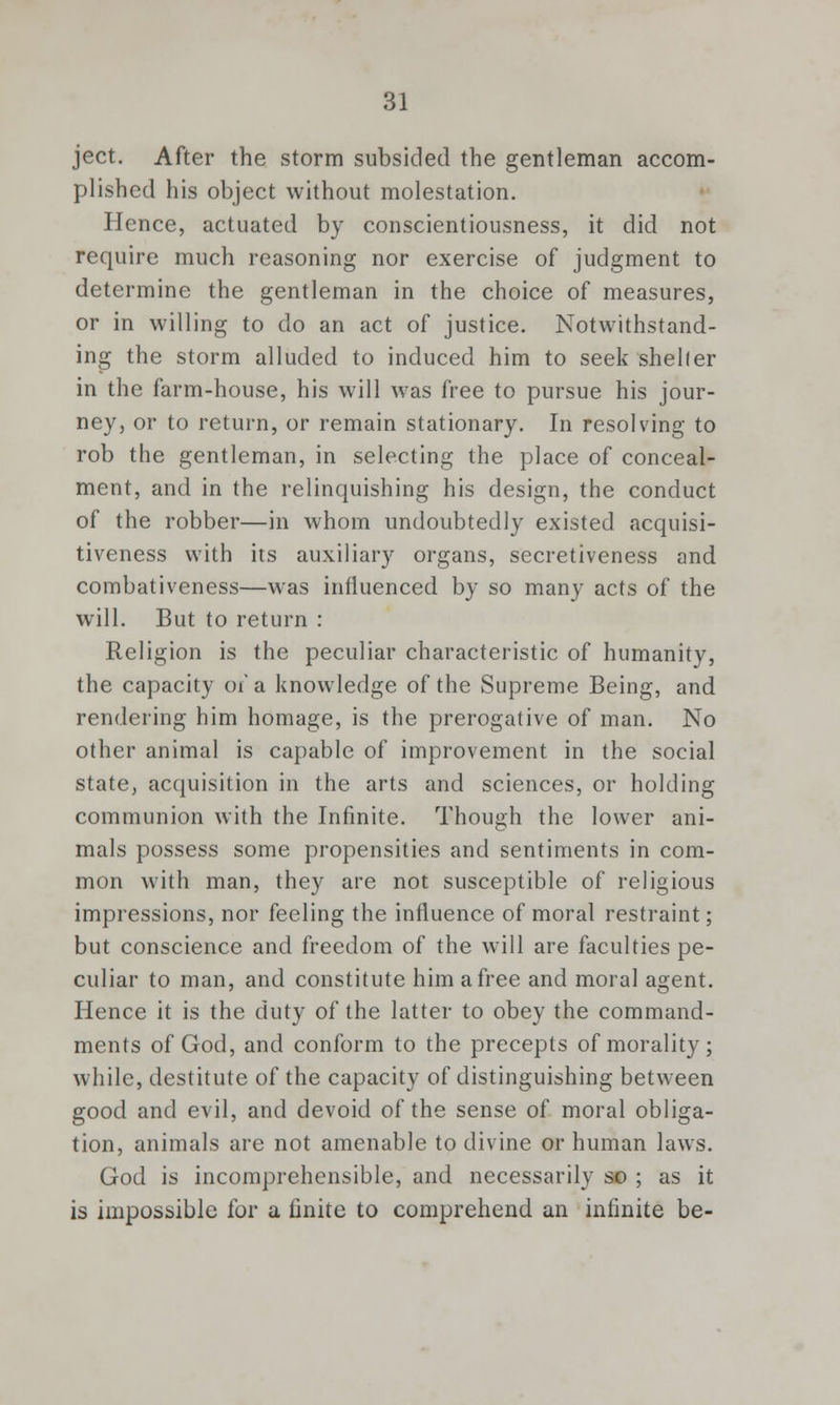 ject. After the storm subsided the gentleman accom- plished his object without molestation. Hence, actuated by conscientiousness, it did not require much reasoning nor exercise of judgment to determine the gentleman in the choice of measures, or in willing to do an act of justice. Notwithstand- ing the storm alluded to induced him to seek sheller in the farm-house, his will was free to pursue his jour- ney, or to return, or remain stationary. In resolving to rob the gentleman, in selecting the place of conceal- ment, and in the relinquishing his design, the conduct of the robber—in whom undoubtedly existed acquisi- tiveness with its auxiliary organs, secretiveness and combativeness—was influenced by so many acts of the will. But to return : Religion is the peculiar characteristic of humanity, the capacity of a knowledge of the Supreme Being, and rendering him homage, is the prerogative of man. No other animal is capable of improvement in the social state, acquisition in the arts and sciences, or holding communion with the Infinite. Though the lower ani- mals possess some propensities and sentiments in com- mon with man, they are not susceptible of religious impressions, nor feeling the influence of moral restraint; but conscience and freedom of the will are faculties pe- culiar to man, and constitute him a free and moral agent. Hence it is the duty of the latter to obey the command- ments of God, and conform to the precepts of morality; while, destitute of the capacity of distinguishing between good and evil, and devoid of the sense of moral obliga- tion, animals are not amenable to divine or human laws. God is incomprehensible, and necessarily so ; as it is impossible for a finite to comprehend an infinite be-