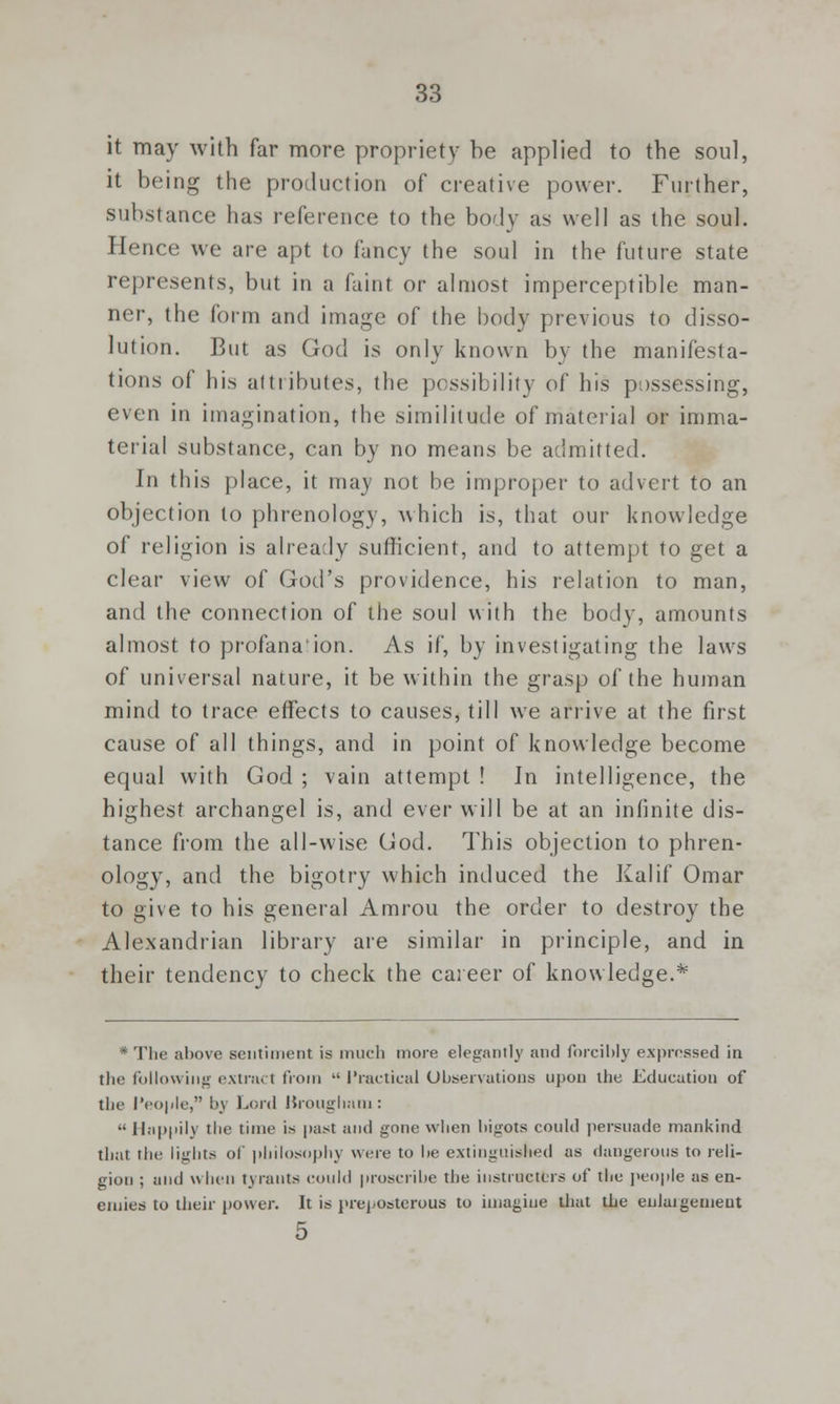 it may with far more propriety be applied to the soul, it being the production of creative power. Further, substance has reference to the body as well as the soul. Hence we are apt to fancy the soul in the future state represents, but in a faint or almost imperceptible man- ner, the form and image of the body previous to disso- lution. But as God is only known by the manifesta- tions of his attributes, the possibility of his possessing, even in imagination, the similitude of material or imma- terial substance, can by no means be admitted. In this place, it may not be improper to advert to an objection to phrenology, which is, that our knowledge of religion is already sufficient, and to attempt to get a clear view of God's providence, his relation to man, and the connection of the soul with the body, amounts almost to profana'ion. As if, by investigating the laws of universal nature, it be within the grasp of the human mind to trace effects to causes, till we arrive at the first cause of all things, and in point of knowledge become equal with God ; vain attempt ! In intelligence, the highest archangel is, and ever will be at an infinite dis- tance from the all-wise God. This objection to phren- ology, and the bigotry which induced the Kalif Omar to give to his general Amrou the order to destroy the Alexandrian library are similar in principle, and in their tendency to check the career of knowledge.* * The above sentiment is much more elegantly and forcibly expressed in the following extract from  Practical Observations upon the Education of the People, by Lord Brougham: •• ll.ip|iil\ the time is past and gone when bigots could persuade mankind that the lights of philosophy were to be extinguished as dangerous to reli- gion ; and when tyrants could proscribe the instructors of the people as en- emies to their power. It is preposterous to imagine that the eulaigeuieut