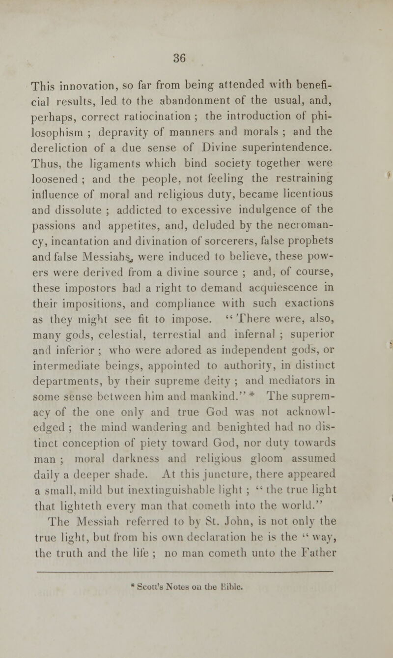 This innovation, so far from being attended with benefi- cial results, led to the abandonment of the usual, and, perhaps, correct ratiocination ; the introduction of phi- losophism ; depravity of manners and morals ; and the dereliction of a clue sense of Divine superintendence. Thus, the ligaments which bind society together were loosened ; and the people, not feeling the restraining inlluence of moral and religious duty, became licentious and dissolute ; addicted to excessive indulgence of the passions and appetites, and, deluded by the necroman- cy, incantation and divination of sorcerers, false prophets and false Messiahs., were induced to believe, these pow- ers were derived from a divine source ; and, of course, these impostors had a right to demand acquiescence in their impositions, and compliance with such exactions as they might see fit to impose.  There were, also, many gods, celestial, terrestial and infernal ; superior and inferior ; who were adored as independent gods, or intermediate beings, appointed to authority, in distinct departments, by their supreme deity ; and mediators in some sense between him and mankind. * The suprem- acy of the one only and true God was not acknowl- edged ; the mind wandering and benighted had no dis- tinct conception of piety toward God, nor duty towards man ; moral darkness and religious gloom assumed daily a deeper shade. At this juncture, there appeared a small, mild but inextinguishable light ;  the true light that lighteth ever} man that cometh into the world. The Messiah referred to l>\ St. John, is not only the true 1 ilz,!11^ bul from his own declaration he is the  way, the truth and the life ; no man cometh unto the Father * Scott's Notes on the Bible