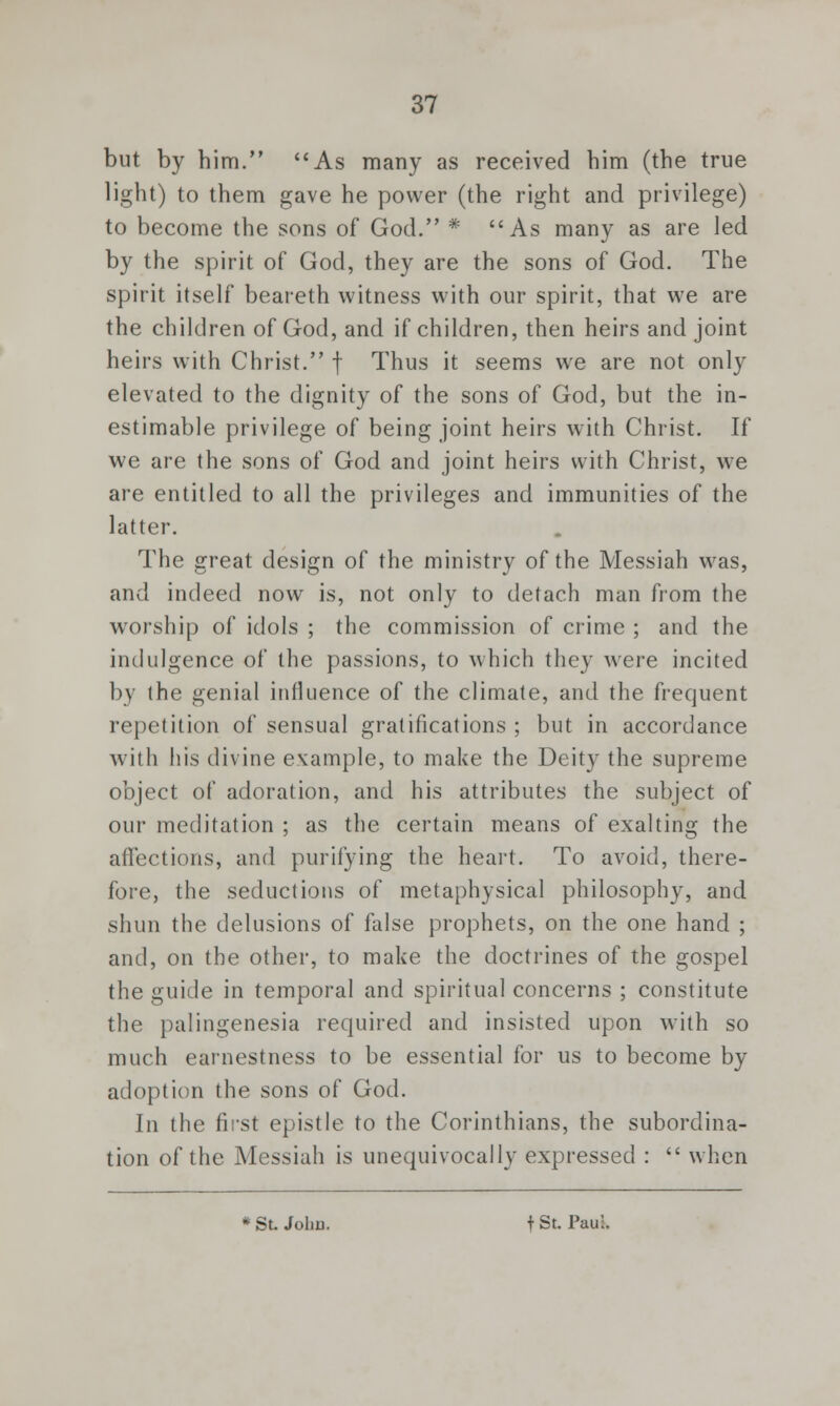 but by him. As many as received him (the true light) to them gave he power (the right and privilege) to become the sons of God. * As many as are led by the spirit of God, they are the sons of God. The spirit itself beareth witness with our spirit, that we are the children of God, and if children, then heirs and joint heirs with Christ. f Thus it seems we are not only elevated to the dignity of the sons of God, but the in- estimable privilege of being joint heirs with Christ. If we are the sons of God and joint heirs with Christ, we are entitled to all the privileges and immunities of the latter. The great design of the ministry of the Messiah was, and indeed now is, not only to detach man from the worship of idols ; the commission of crime ; and the indulgence of the passions, to which they were incited by the genial influence of the climate, and the frequent repetition of sensual gratifications ; but in accordance with his divine example, to make the Deity the supreme object of adoration, and his attributes the subject of our meditation ; as the certain means of exalting the affections, and purifying the heart. To avoid, there- fore, the seductions of metaphysical philosophy, and shun the delusions of false prophets, on the one hand ; and, on the other, to make the doctrines of the gospel the guide in temporal and spiritual concerns ; constitute the palingenesia required and insisted upon with so much earnestness to be essential for us to become by adoption the sons of God. In the first epistle to the Corinthians, the subordina- tion of the Messiah is unequivocally expressed :  when * St John. t St. Paul.