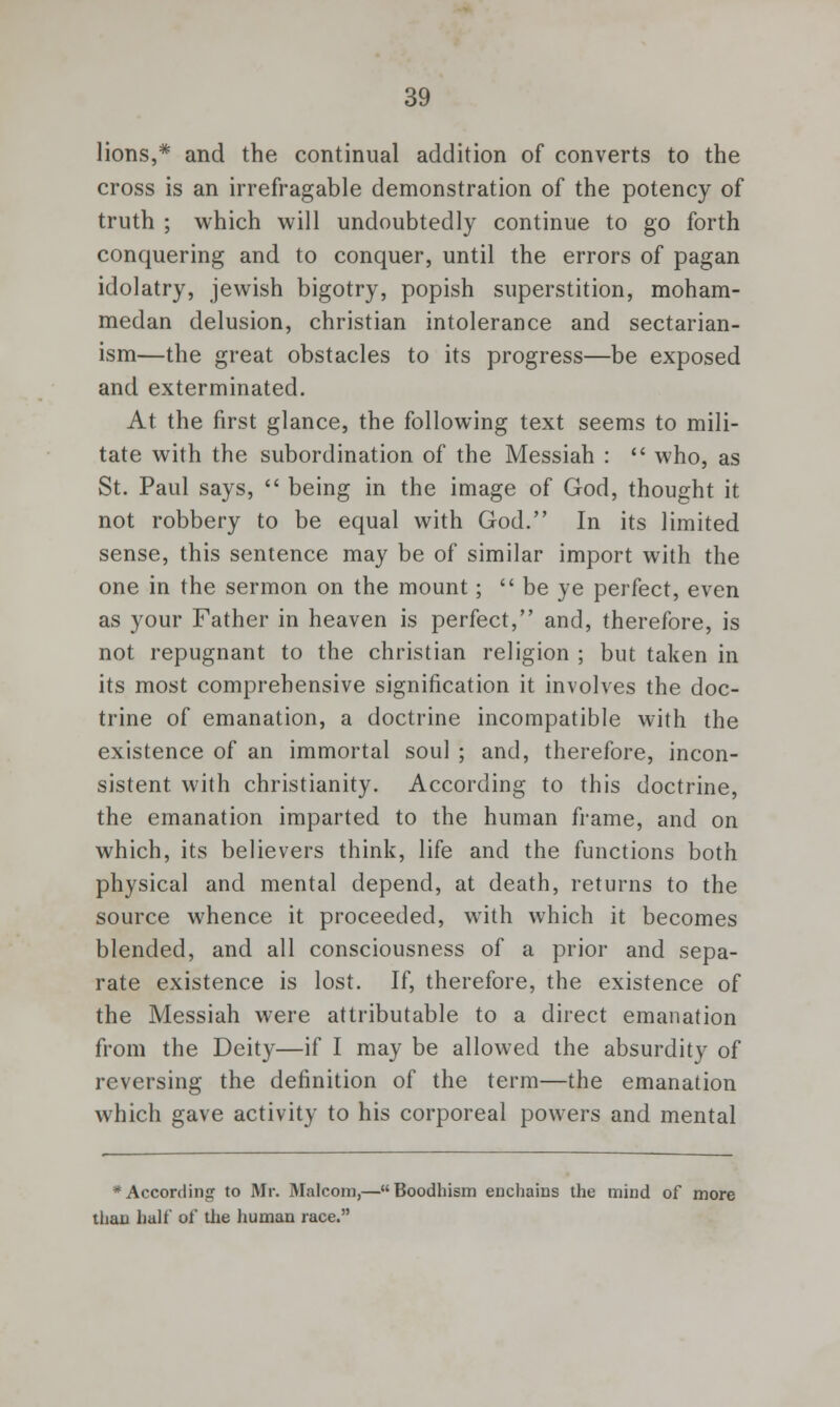 lions,* and the continual addition of converts to the cross is an irrefragable demonstration of the potency of truth ; which will undoubtedly continue to go forth conquering and to conquer, until the errors of pagan idolatry, Jewish bigotry, popish superstition, moham- medan delusion, christian intolerance and sectarian- ism—the great obstacles to its progress—be exposed and exterminated. At the first glance, the following text seems to mili- tate with the subordination of the Messiah :  who, as St. Paul says,  being in the image of God, thought it not robbery to be equal with God. In its limited sense, this sentence may be of similar import with the one in the sermon on the mount; be ye perfect, even as your Father in heaven is perfect, and, therefore, is not repugnant to the christian religion ; but taken in its most comprehensive signification it involves the doc- trine of emanation, a doctrine incompatible with the existence of an immortal soul ; and, therefore, incon- sistent with Christianity. According to this doctrine, the emanation imparted to the human frame, and on which, its believers think, life and the functions both physical and mental depend, at death, returns to the source whence it proceeded, with which it becomes blended, and all consciousness of a prior and sepa- rate existence is lost. If, therefore, the existence of the Messiah were attributable to a direct emanation from the Deity—if I may be allowed the absurdity of reversing the definition of the term—the emanation which gave activity to his corporeal powers and mental # According to Mr. Malcom,—Boodhism enchains the mind of more than half of the human race.
