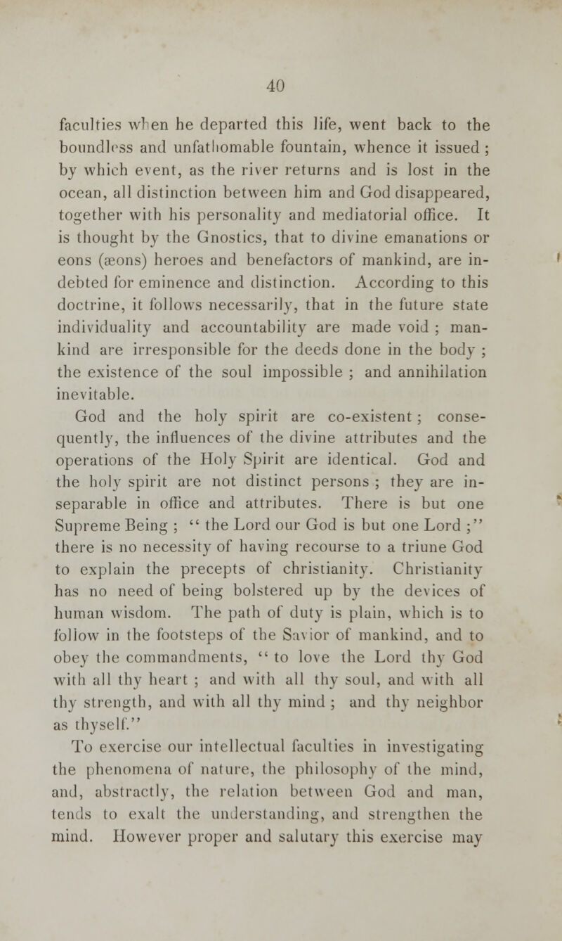 faculties wren he departed this life, went back to the boundless and unfathomable fountain, whence it issued ; by which event, as the river returns and is lost in the ocean, all distinction between him and God disappeared, together with his personality and mediatorial office. It is thought by the Gnostics, that to divine emanations or eons (aeons) heroes and benefactors of mankind, are in- debted for eminence and distinction. According to this doctrine, it follows necessarily, that in the future state individuality and accountability are made void ; man- kind are irresponsible for the deeds done in the body ; the existence of the soul impossible ; and annihilation inevitable. God and the holy spirit are co-existent; conse- quently, the influences of the divine attributes and the operations of the Holy Spirit are identical. God and the holy spirit are not distinct persons ; they are in- separable in office and attributes. There is but one Supreme Being ;  the Lord our God is but one Lord ; there is no necessity of having recourse to a triune God to explain the precepts of Christianity. Christianity has no need of being bolstered up by the devices of human wisdom. The path of duty is plain, which is to follow in the footsteps of the Savior of mankind, and to obey the commandments,  to love the Lord thy God with all thy heart ; and with all thy soul, and with all thy strength, and with all thy mind ; and thy neighbor as thyself To exercise our intellectual faculties in investigating the phenomena of nature, the philosophy of the mind, and, abstractly, the relation between God and man, tends to exalt the understanding, and strengthen the mind. However proper and salutary this exercise may