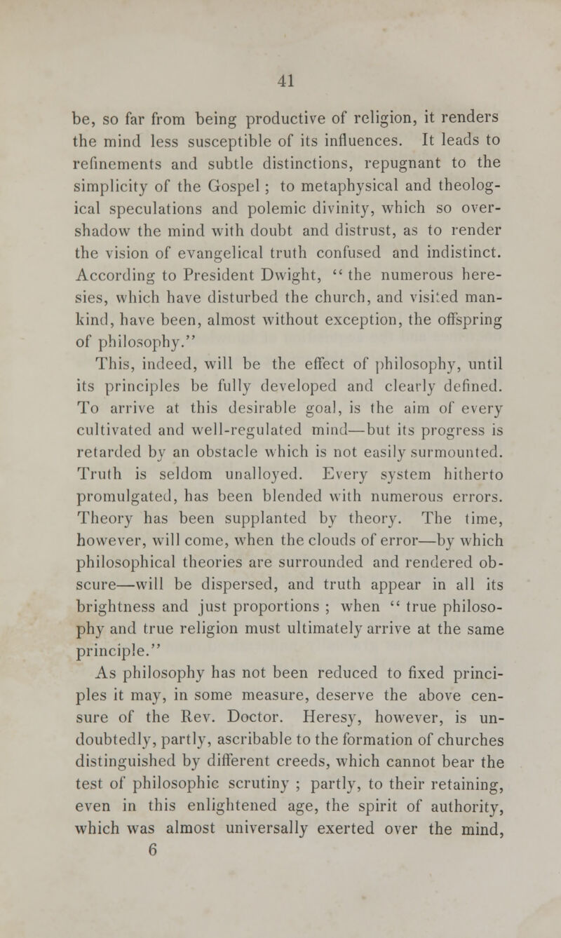 be, so far from being productive of religion, it renders the mind less susceptible of its influences. It leads to refinements and subtle distinctions, repugnant to the simplicity of the Gospel; to metaphysical and theolog- ical speculations and polemic divinity, which so over- shadow the mind with doubt and distrust, as to render the vision of evangelical truth confused and indistinct. According to President Dwight,  the numerous here- sies, which have disturbed the church, and visi'ed man- kind, have been, almost without exception, the offspring of philosophy. This, indeed, will be the effect of philosophy, until its principles be fully developed and clearly defined. To arrive at this desirable goal, is the aim of every cultivated and well-regulated mind—but its progress is retarded by an obstacle which is not easily surmounted. Truth is seldom unalloyed. Every system hitherto promulgated, has been blended with numerous errors. Theory has been supplanted by theory. The time, however, will come, wrhen the clouds of error—by which philosophical theories are surrounded and rendered ob- scure—will be dispersed, and truth appear in all its brightness and just proportions ; when  true philoso- phy and true religion must ultimately arrive at the same principle. As philosophy has not been reduced to fixed princi- ples it may, in some measure, deserve the above cen- sure of the Rev. Doctor. Heresy, however, is un- doubtedly, partly, ascribable to the formation of churches distinguished by different creeds, which cannot bear the test of philosophic scrutiny ; partly, to their retaining, even in this enlightened age, the spirit of authority, which was almost universally exerted over the mind, 6