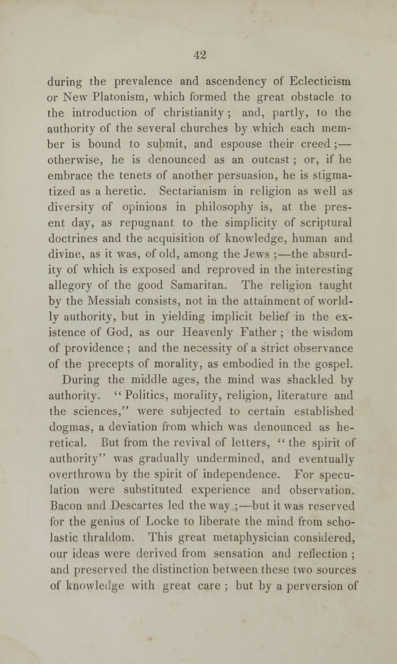 during the prevalence and ascendency of Eclecticism or New Platonism, which formed the great obstacle to the introduction of Christianity; and, partly, to the authority of the several churches by which each mem- ber is bound to submit, and espouse their creed ; — otherwise, he is denounced as an outcast ; or, if he embrace the tenets of another persuasion, he is stigma- tized as a heretic. Sectarianism in religion as well as diversity of opinions in philosophy is, at the pres- ent day, as repugnant to the simplicity of scriptural doctrines and the acquisition of knowledge, human and divine, as it was, of old, among the Jews ;—the absurd- ity of which is exposed and reproved in the interesting allegory of the good Samaritan. The religion taught by the Messiah consists, not in the attainment of world- ly authority, but in yielding implicit belief in the ex- istence of God, as our Heavenly Father ; the wisdom of providence ; and the necessity of a strict observance of the precepts of morality, as embodied in the gospel. During the middle ages, the mind was shackled by authority.  Politics, morality, religion, literature and the sciences, were subjected to certain established dogmas, a deviation from which was denounced as he- retical. But from the revival of letters, the spirit of authority was gradually undermined, and eventually overthrown by the spirit of independence. For specu- lation were substituted experience and observation. Bacon and Descartes led the way ;—but it was reserved for the genius of Locke to liberate the mind from scho- lastic thraldom. This great metaphysician considered, our ideas were derived from sensation and reflection ; and preserved the distinction between these two sources of knowledge with great care ; but by a perversion of