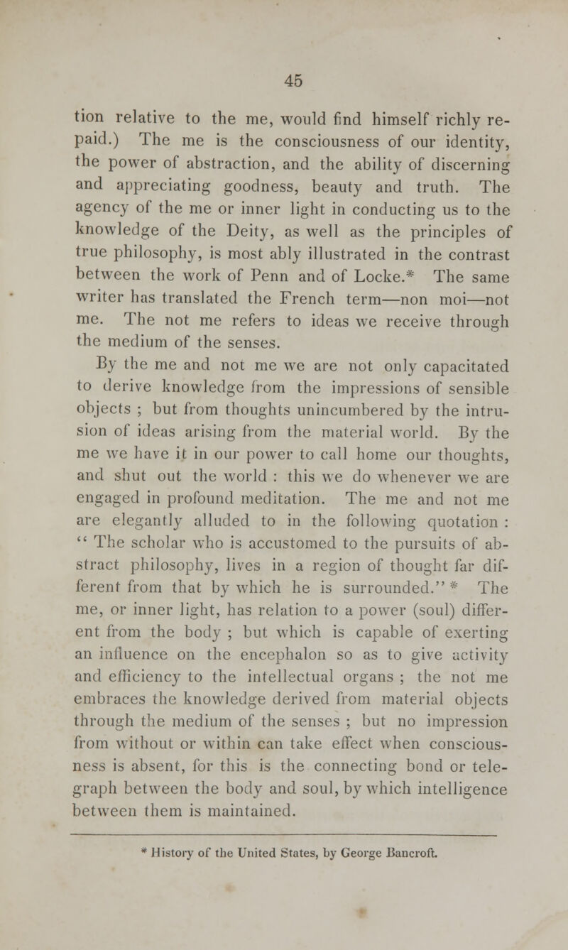 tion relative to the me, would find himself richly re- paid.) The me is the consciousness of our identity, the power of abstraction, and the ability of discerning and appreciating goodness, beauty and truth. The agency of the me or inner light in conducting us to the knowledge of the Deity, as well as the principles of true philosophy, is most ably illustrated in the contrast between the work of Penn and of Locke.* The same writer has translated the French term—non moi—not me. The not me refers to ideas we receive through the medium of the senses. By the me and not me we are not only capacitated to derive knowledge from the impressions of sensible objects ; but from thoughts unincumbered by the intru- sion of ideas arising from the material world. By the me we have it in our power to call home our thoughts, and shut out the world : this we do whenever we are engaged in profound meditation. The me and not me are elegantly alluded to in the following quotation :  The scholar who is accustomed to the pursuits of ab- stract philosophy, lives in a region of thought far dif- ferent from that by which he is surrounded. * The me, or inner light, has relation to a power (soul) differ- ent from the body ; but which is capable of exerting an influence on the encephalon so as to give activity and efficiency to the intellectual organs ; the not me embraces the knowledge derived from material objects through the medium of the senses ; but no impression from without or within can take effect when conscious- ness is absent, for this is the connecting bond or tele- graph between the body and soul, by which intelligence between them is maintained. * History of the United States, by George Bancroft.