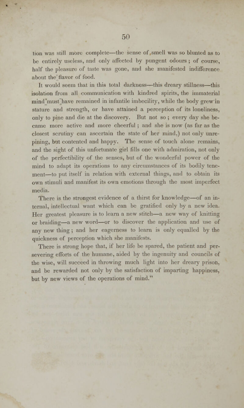 tion was still more complete—the sense of,smell was so blunted as to be entirely useless, and only affected by pungent odours ; of course, half the pleasure of taste was gone, and she manifested indifference about the flavor of food. It would seem that in this total darkness—this dreary stillness—this isolation from all communication with kindred spirits, the immaterial mind^must~have remained in infantile imbecility, while the body grew'in stature and strength, or have attained a perception of its loneliness, only to pine and die at the discovery. But not so ; every day she be- came more active and more cheerful ; and she is now (as far as the closest scrutiny can ascertain the state of her mind,) not only unre- pining, but contented and happy. The sense of touch alone remains, and the sight of this unfortunate girl fills one with admiration, not only of the perfectibility of the senses, but of the wonderful power of the mind to adapt its operations to any circumstances of its bodily tene- ment—to put itself in relation with external things, and to obtain its own stimuli and manifest its own emotions through the most imperfect media. There is the strongest evidence of a thirst for knowledge—of an in- ternal, intellectual want which can be gratified only by a new idea. Her greatest pleasure is to learn a new stitch—a new way of knitting or braiding—a new word—or to discover the application and use of any new thing ; and her eagerness to learn is only equalled by the quickness of perception which she manifests. There is strong hope that, if her life be spared, the patient and per- severing efforts of the humane, aided by the ingenuity and councils of the wise, will succeed in throwing much light into her dreary prison, and be rewarded not only by the satisfaction of imparting happiness, but by new views of the operations of mind.