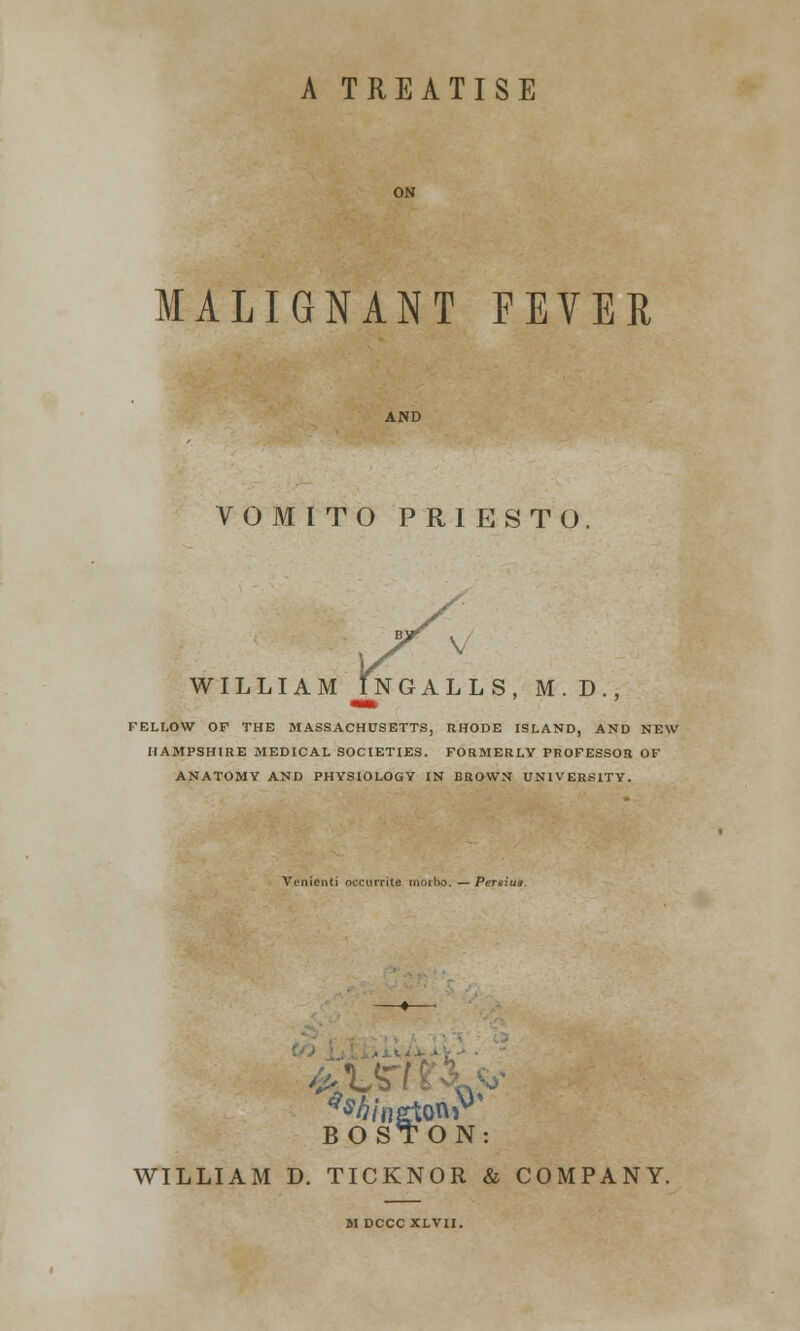 A TREATISE MALIGNANT FEVER VOMITO PRIESTO. WILLIAM INGALLS, M.D. FELLOW OF THE MASSACHUSETTS, RHODE ISLAND, AND NEW HAMPSHIRE MEDICAL SOCIETIES. FORMERLY PROFESSOR OF ANATOMY AND PHYSIOLOGY IN BROWN UNIVERSITY. Venienti occurrite rnorho, — Pertsi BOSTON: WILLIAM D. TICKNOR & COMPANY. M DCCC XLVII.