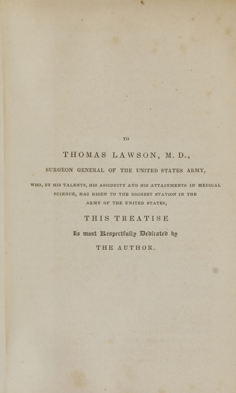 SURGEON GENERAL OF THE UNITED STATES ARMY, WHO, BY HIS TALENTS, HIS ASSIDUITY AND HIS ATTAINMENTS IN MEDICAL SCIENCE, HAS RISEN TO THE HIGHEST STATION IN THE ARMY OF THE UNITED STATES, THIS TREATISE £s most 3&espectfulla? BeiJicatefc b$ THE AUTHOR.