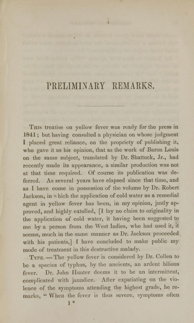 PRELIMINARY REMARKS. This treatise on yellow fever was ready for the press in 1841 ; but having consulted a physician on whose judgment I placed great reliance, on the propriety of publishing it, who gave it as his opinion, that as the work of Baron Louis on the same subject, translated by Dr. Shattuck, Jr., had recently made its appearance, a similar production was not at that time required. Of course its publication was de- ferred. As several years have elapsed since that time, and as I have come in possession of the volume by Dr. Robert Jackson, in which the application of cold water as a remedial agent in yellow fever has been, in my opinion, justly ap- proved, and highly extolled, [I lay no claim to originality in the application of cold water, it having been suggested to me by a person from the West Indies, who had used it, it seems, much in the same manner as Dr. Jackson proceeded with his patients,] I have concluded to make public my mode of treatment in this destructive malady. Type. — The yellow fever is considered by Dr. Cullen to be a species of typhus, by the ancients, an ardent bilious fever. Dr. John Hunter deems it to be an intermittent, complicated with jaundice. After expatiating on the vio- lence of the symptoms attending the highest grade, he re- marks,  When the fever is thus severe, symptoms often 1*