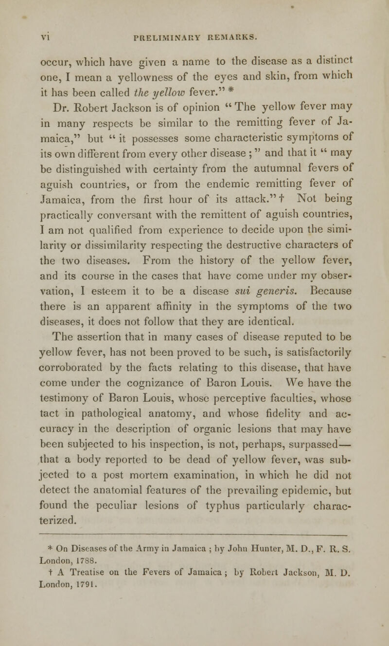 occur, which have given a name to the disease as a distinct one, I mean a yellowness of the eyes and skin, from which it has been called the yellow fever. * Dr. Robert Jackson is of opinion  The yellow fever may in many respects be similar to the remitting fever of Ja- maica, but  it possesses some characteristic symptoms of its own different from every other disease ; and that it  may be distinguished with certainty from the autumnal fevers of aguish countries, or from the endemic remitting fever of Jamaica, from the first hour of its attack. t Not being practically conversant with the remittent of aguish countries, I am not qualified from experience to decide upon the simi- larity or dissimilarity respecting the destructive characters of the two diseases. From the history of the yellow fever, and its course in the cases that have come under my obser- vation, I esteem it to be a disease sui generis. Because there is an apparent affinity in the symptoms of the two diseases, it does not follow that they are identical. The assertion that in many cases of disease reputed to be yellow fever, has not been proved to be such, is satisfactorily corroborated by the facts relating to this disease, that have come under the cognizance of Baron Louis. We have the testimony of Baron Louis, whose perceptive faculties, whose tact in pathological anatomy, and whose fidelity and ac- curacy in the description of organic lesions that may have been subjected to his inspection, is not, perhaps, surpassed— that a body reported to be dead of yellow fever, was sub- jected to a post mortem examination, in which he did not detect the anatomial features of the prevailing epidemic, but found the peculiar lesions of typhus particularly charac- terized. * On Diseases of the Army in Jamaica ; by John Hunter, M. D.,F. R. S. London, 1788. t A Treatise on the Fevers of Jamaica ; by Robert Jackson, M. D. London, 1791.