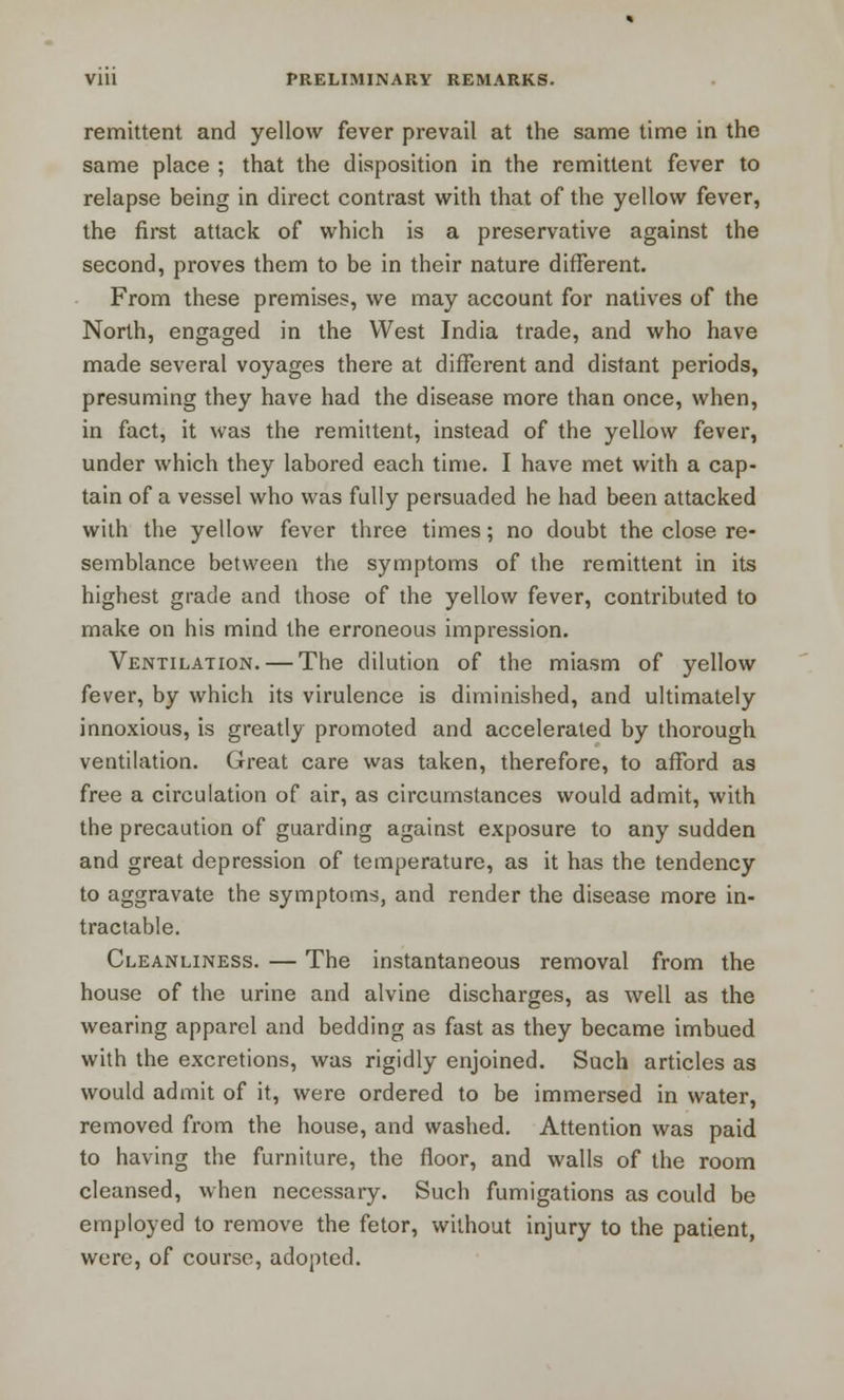 remittent and yellow fever prevail at the same time in the same place ; that the disposition in the remittent fever to relapse being in direct contrast with that of the yellow fever, the first attack of which is a preservative against the second, proves them to be in their nature different. From these premises, we may account for natives of the North, engaged in the West India trade, and who have made several voyages there at different and distant periods, presuming they have had the disease more than once, when, in fact, it was the remittent, instead of the yellow fever, under which they labored each time. I have met with a cap- tain of a vessel who was fully persuaded he had been attacked with the yellow fever three times; no doubt the close re- semblance between the symptoms of the remittent in its highest grade and those of the yellow fever, contributed to make on his mind the erroneous impression. Ventilation. — The dilution of the miasm of yellow fever, by which its virulence is diminished, and ultimately innoxious, is greatly promoted and accelerated by thorough ventilation. Great care was taken, therefore, to afford as free a circulation of air, as circumstances would admit, with the precaution of guarding against exposure to any sudden and great depression of temperature, as it has the tendency to aggravate the symptoms, and render the disease more in- tractable. Cleanliness. — The instantaneous removal from the house of the urine and alvine discharges, as well as the wearing apparel and bedding as fast as they became imbued with the excretions, was rigidly enjoined. Such articles as would admit of it, were ordered to be immersed in water, removed from the house, and washed. Attention was paid to having the furniture, the floor, and walls of the room cleansed, when necessary. Such fumigations as could be employed to remove the fetor, without injury to the patient, were, of course, adopted.