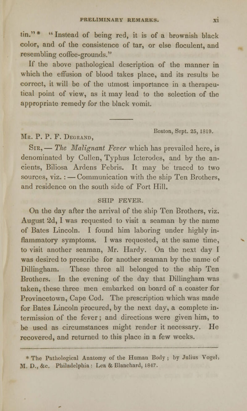 tin. *  Instead of being red, it is of a brownish black color, and of the consistence of tar, or else floculent, and resembling coffee-grounds. If the above pathological description of the manner in which the effusion of blood takes place, and its results be correct, it will be of the utmost importance in a therapeu- tical point of view, as it may lead to the selection of the appropriate remedy for the black vomit. Boston, Sept. 25, 1819. Mr. P. P. F. Degrand, Sir, — The Malignant Fever which has prevailed here, is denominated by Cullen, Typhus Icterodes, and by the an- cients, Biliosa Ardens Febris. It may be traced to two sources, viz. : — Communication with the ship Ten Brothers, and residence on the south side of Fort Hill. SHIP FEVER. On the day after the arrival of the ship Ten Brothers, viz. August 2d, I was requested to visit a seaman by the name of Bates Lincoln. I found him laboring under highly in- flammatory symptoms. I was requested, at the same time, to visit another seaman, Mr. Hardy. On the next day I was desired to prescribe for another seaman by the name of Dillingham. These three all belonged to the ship Ten Brothers. In the evening of the day that Dillingham was taken, these three men embarked on board of a coaster for Provincetown, Cape Cod. The prescription which was made for Bates Lincoln procured, by the next day, a complete in- termission of the fever; and directions were given him, to be used as circumstances might render it necessary. He recovered, and returned to this place in a few weeks. * The Pathological Anatomy of the Human Body ; by Julius Vogel, M. D., &c. Philadelphia : Lea & Blanchard, 1847.