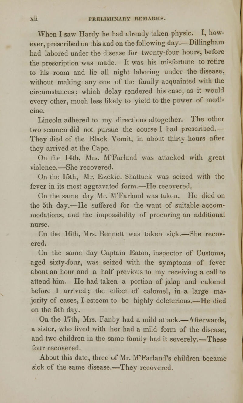 When I saw Hardy he had already taken physic. I, how- ever, prescribed on this and on the following day.—Dillingham had labored under the disease for twenty-four hours, before the prescription was made. It was his misfortune to retire to his room and lie all night laboring under the disease, without making any one of the family acquainted with the circumstances; which delay rendered his case, as it would every other, much less likely to yield to the power of medi- cine. Lincoln adhered to my directions altogether. The other two seamen did not pursue the course I had prescribed.— They died of the Black Vomit, in about thirty hours after they arrived at the Cape. On the 14th, Mrs. M'Farland was attacked with great violence.—She recovered. On the 15th, Mr. Ezekiel Shattuck was seized with the fever in its most aggravated form.—He recovered. On the same day Mr. M'Farland was taken. He died on the 5th day.—He suffered for the want of suitable accom- modations, and the impossibility of procuring an additional nurse. On the 16th, Mrs. Bennett was taken sick.—She recov- ered. On the same day Captain Eaton, inspector of Customs, aged sixty-four, was seized with the symptoms of fever about an hour and a half previous to my receiving a call to attend him. He had taken a portion of jalap and calomel before I arrived; the effect of calomel, in a large ma- jority of cases, I esteem to be highly deleterious.—He died on the 5th day. On the 17th, Mrs. Fanby had a mild attack.—Afterwards, a sister, who lived with her had a mild form of the disease, and two children in the same family had it severely.—These four recovered. About this date, three of Mr. M'Farland's children became sick of the same disease.—They recovered.