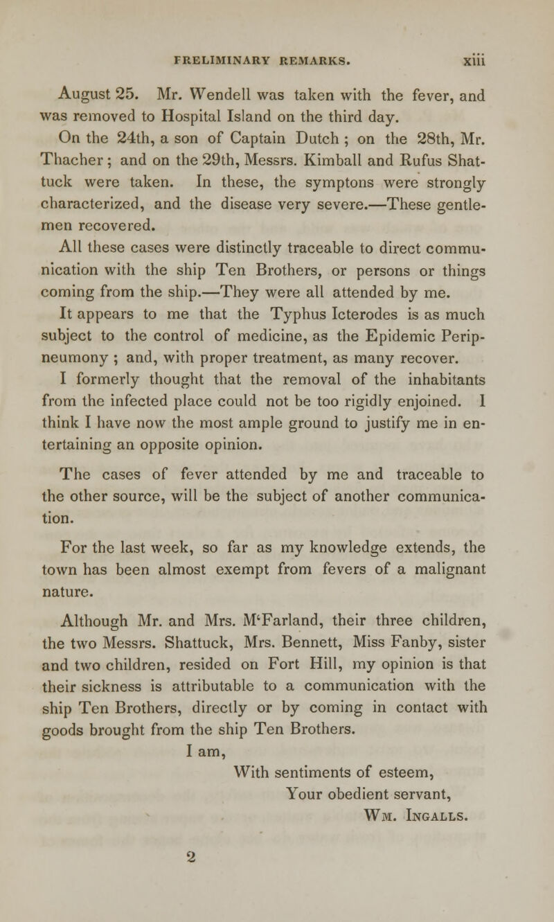 August 25. Mr. Wendell was taken with the fever, and was removed to Hospital Island on the third day. On the 24th, a son of Captain Dutch ; on the 28th, Mr. Thacher ; and on the 29th, Messrs. Kimball and Rufus Shat- tuck were taken. In these, the symptons were strongly characterized, and the disease very severe.—These gentle- men recovered. All these cases were distinctly traceable to direct commu- nication with the ship Ten Brothers, or persons or things coming from the ship.—They were all attended by me. It appears to me that the Typhus Icterodes is as much subject to the control of medicine, as the Epidemic Perip- neumony ; and, with proper treatment, as many recover. I formerly thought that the removal of the inhabitants from the infected place could not be too rigidly enjoined. 1 think I have now the most ample ground to justify me in en- tertaining an opposite opinion. The cases of fever attended by me and traceable to the other source, will be the subject of another communica- tion. For the last week, so far as my knowledge extends, the town has been almost exempt from fevers of a malignant nature. Although Mr. and Mrs. M'Farland, their three children, the two Messrs. Shattuck, Mrs. Bennett, Miss Fanby, sister and two children, resided on Fort Hill, my opinion is that their sickness is attributable to a communication with the ship Ten Brothers, directly or by coming in contact with goods brought from the ship Ten Brothers. I am, With sentiments of esteem, Your obedient servant, Wm. Ingalls.