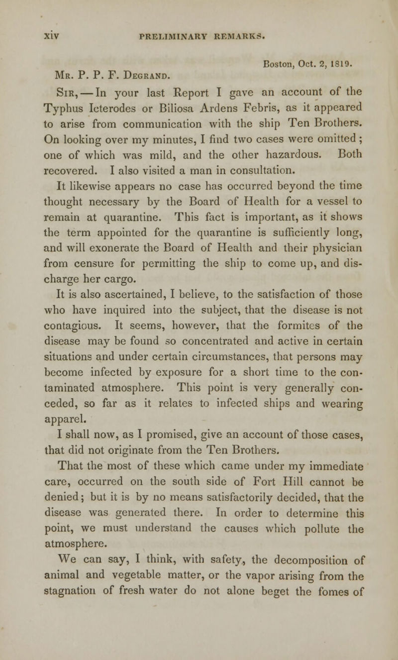 Boston, Oct. 2, 1819. Mr. P. P. F. Degrand. Sir, — In your last Report I gave an account of the Typhus Icterodes or Biliosa Ardens Febris, as it appeared to arise from communication with the ship Ten Brothers. On looking over my minutes, I find two cases were omitted; one of which was mild, and the other hazardous. Both recovered. I also visited a man in consultation. It likewise appears no case has occurred beyond the time thought necessary by the Board of Health for a vessel to remain at quarantine. This fact is important, as it shows the term appointed for the quarantine is sufficiently long, and will exonerate the Board of Health and their physician from censure for permitting the ship to come up, and dis- charge her cargo. It is also ascertained, I believe, to the satisfaction of those who have inquired into the subject, that the disease is not contagious. It seems, however, that the formites of the disease may be found so concentrated and active in certain situations and under certain circumstances, that persons may become infected by exposure for a short time to the con- taminated atmosphere. This point is very generally con- ceded, so far as it relates to infected ships and wearing apparel. I shall now, as I promised, give an account of those cases, that did not originate from the Ten Brothers. That the most of these which came under my immediate care, occurred on the south side of Fort Hill cannot be denied; but it is by no means satisfactorily decided, that the disease was generated there. In order to determine this point, we must understand the causes which pollute the atmosphere. We can say, I think, with safety, the decomposition of animal and vegetable matter, or the vapor arising from the stagnation of fresh water do not alone beget the fomes of