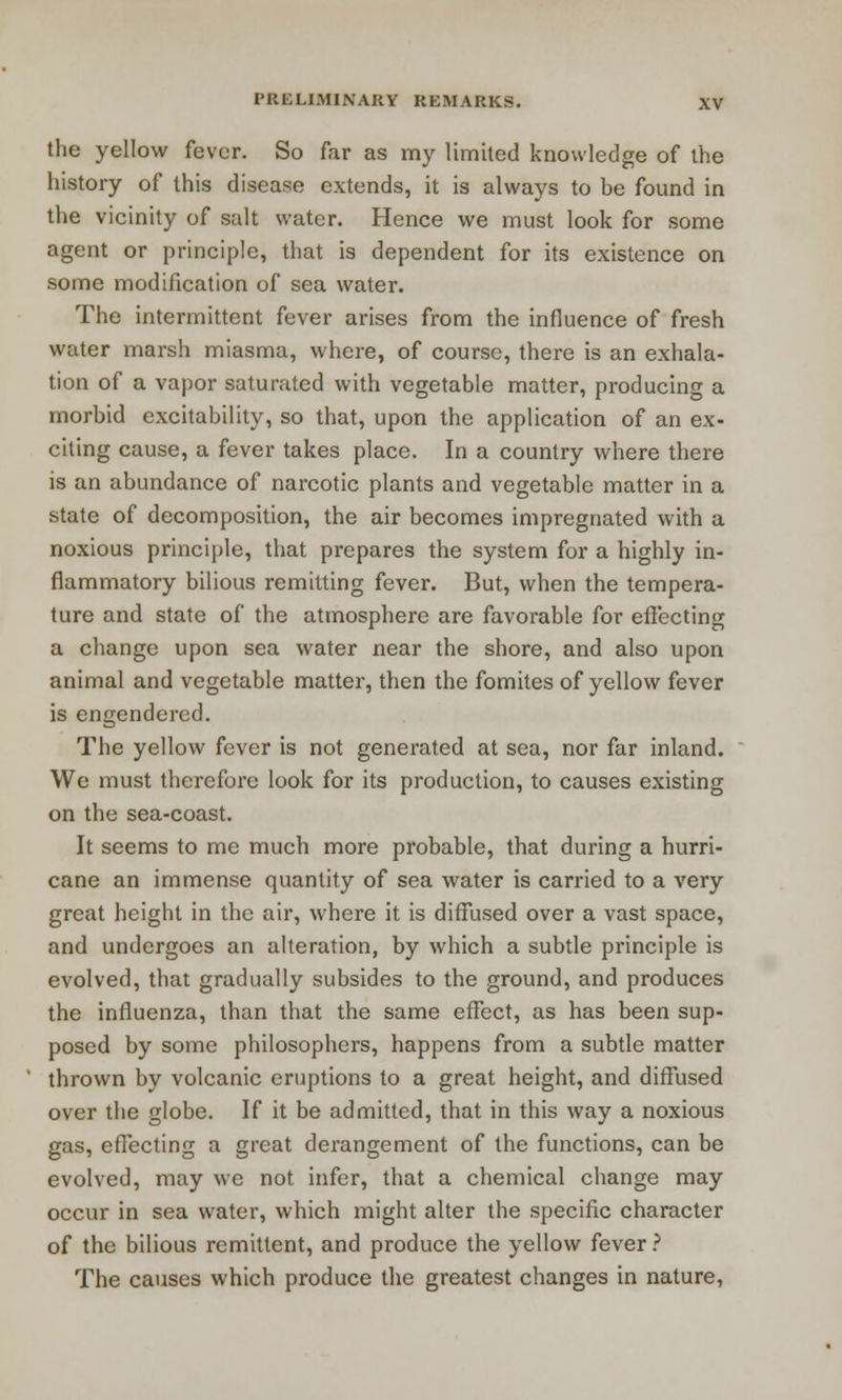 the yellow fever. So far as my limited knowledge of the history of this disease extends, it is always to be found in the vicinity of salt water. Hence we must look for some agent or principle, that is dependent for its existence on some modification of sea water. The intermittent fever arises from the influence of fresh water marsh miasma, where, of course, there is an exhala- tion of a vapor saturated with vegetable matter, producing a morbid excitability, so that, upon the application of an ex- citing cause, a fever takes place. In a country where there is an abundance of narcotic plants and vegetable matter in a state of decomposition, the air becomes impregnated with a noxious principle, that prepares the system for a highly in- flammatory bilious remitting fever. But, when the tempera- ture and state of the atmosphere are favorable for effecting a change upon sea water near the shore, and also upon animal and vegetable matter, then the fomites of yellow fever is engendered. The yellow fever is not generated at sea, nor far inland. We must therefore look for its production, to causes existing on the sea-coast. It seems to me much more probable, that during a hurri- cane an immense quantity of sea water is carried to a very great height in the air, where it is diffused over a vast space, and undergoes an alteration, by which a subtle principle is evolved, that gradually subsides to the ground, and produces the influenza, than that the same effect, as has been sup- posed by some philosophers, happens from a subtle matter thrown by volcanic eruptions to a great height, and diffused over the globe. If it be admitted, that in this way a noxious gas, effecting a great derangement of the functions, can be evolved, may we not infer, that a chemical change may occur in sea water, which might alter the specific character of the bilious remittent, and produce the yellow fever? The causes which produce the greatest changes in nature,