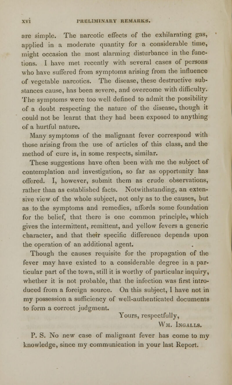 are simple. The narcotic effects of the exhilarating gas, applied in a moderate quantity for a considerable time, might occasion the most alarming disturbance in the func- tions. I have met recently with several cases of persons who have suffered from symptoms arising from the influence of vegetable narcotics. The disease, these destructive sub- stances cause, has been severe, and overcome with difficulty. The symptoms were too well defined to admit the possibility of a doubt respecting the nature of the disease, though it could not be learnt that they had been exposed to anything of a hurtful nature. Many symptoms of the malignant fever correspond with those arising from the use of articles of this class, and the method of cure is, in some respects, similar. These suggestions have often been with me the subject of contemplation and investigation, so far as opportunity has offered. I, however, submit them as crude observations, rather than as established facts. Notwithstanding, an exten- sive view of the whole subject, not only as to the causes, but as to the symptoms and remedies, affords some foundation for the belief, that there is one common principle, which gives the intermittent, remittent, and yellow fevers a generic character, and that their specific difference depends upon the operation of an additional agent. Though the causes requisite for the propagation of the fever may have existed to a considerable degree in a par- ticular part of the town, still it is worthy of particular inquiry, whether it is not probable, that the infection was first intro- duced from a foreign source. On this subject, I have not in my possession a sufficiency of well-authenticated documents to form a correct judgment. Yours, respectfully, Wm. Ingalls. P. S. No new case of malignant fever has come to my knowledge, since my communication in your last Report.